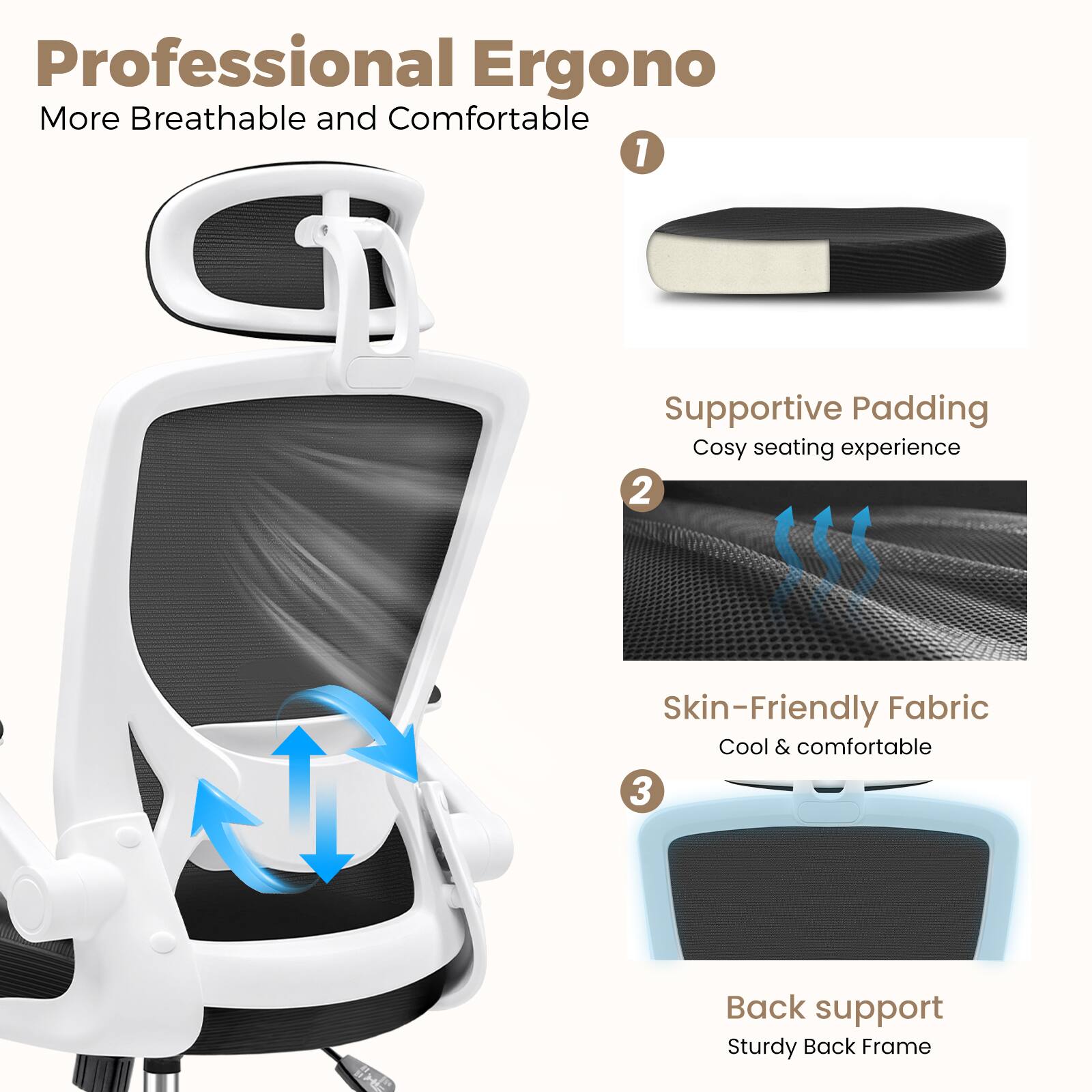 Professional Ergono  
More Breathable and Comfortable  

1. Supportive Padding  
Cosy seating experience  

2. Skin-Friendly Fabric  
Cool & comfortable  

3. Back support  
Sturdy Back Frame