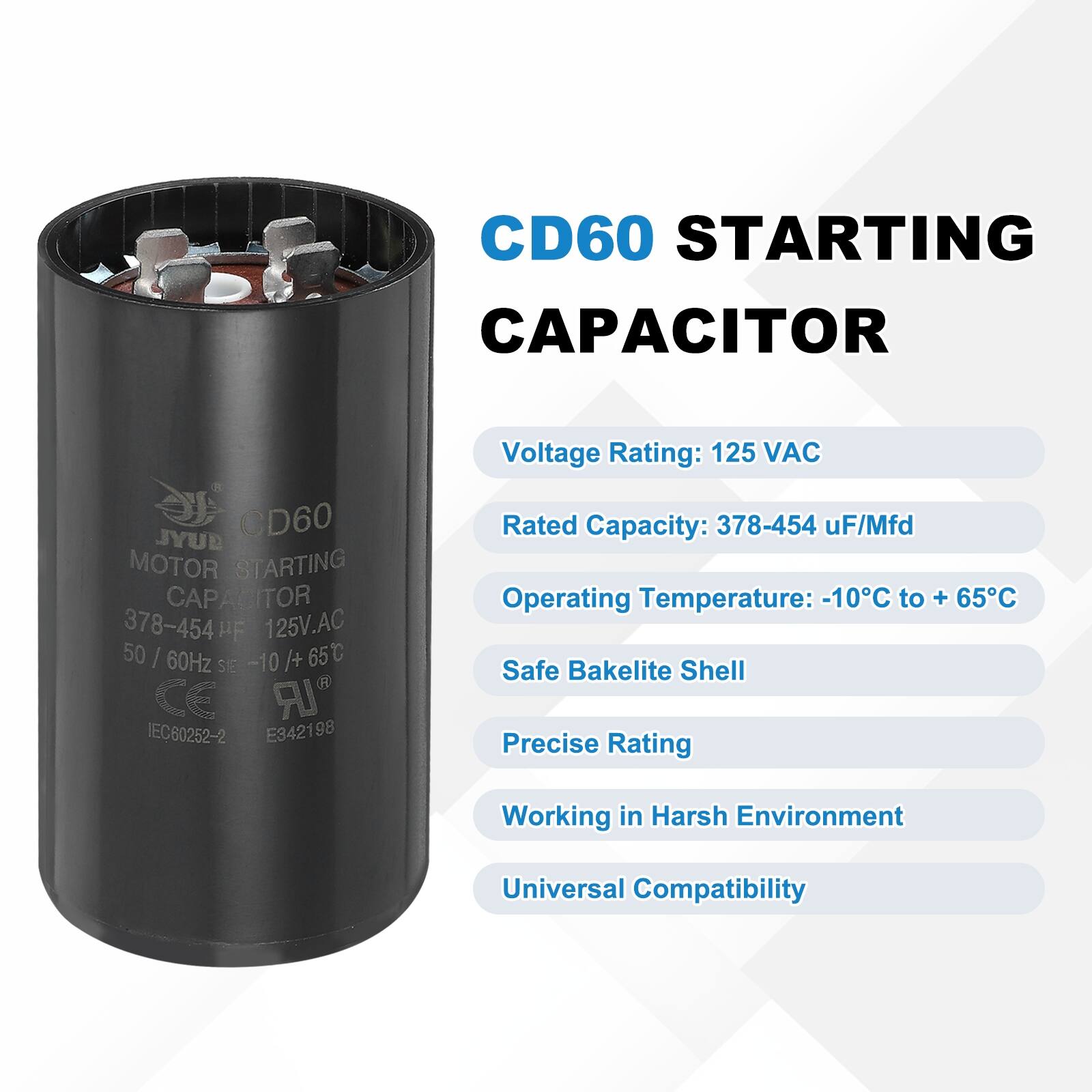 CD60 STARTING CAPACITOR  
CD60 MOTOR STARTING CAPACITOR  
378-454 uF 125V.AC 50 I 60Hz -10 /+ 65C  
SIE CE LR IEC60252-2 E342198  

Voltage Rating: 125 VAC  
Rated Capacity: 378-454 uF/Mfd  
Operating Temperature: -10C to + 65C  
Safe Bakelite Shell  
Precise Rating  
Working in Harsh Environment  
Universal Compatibility