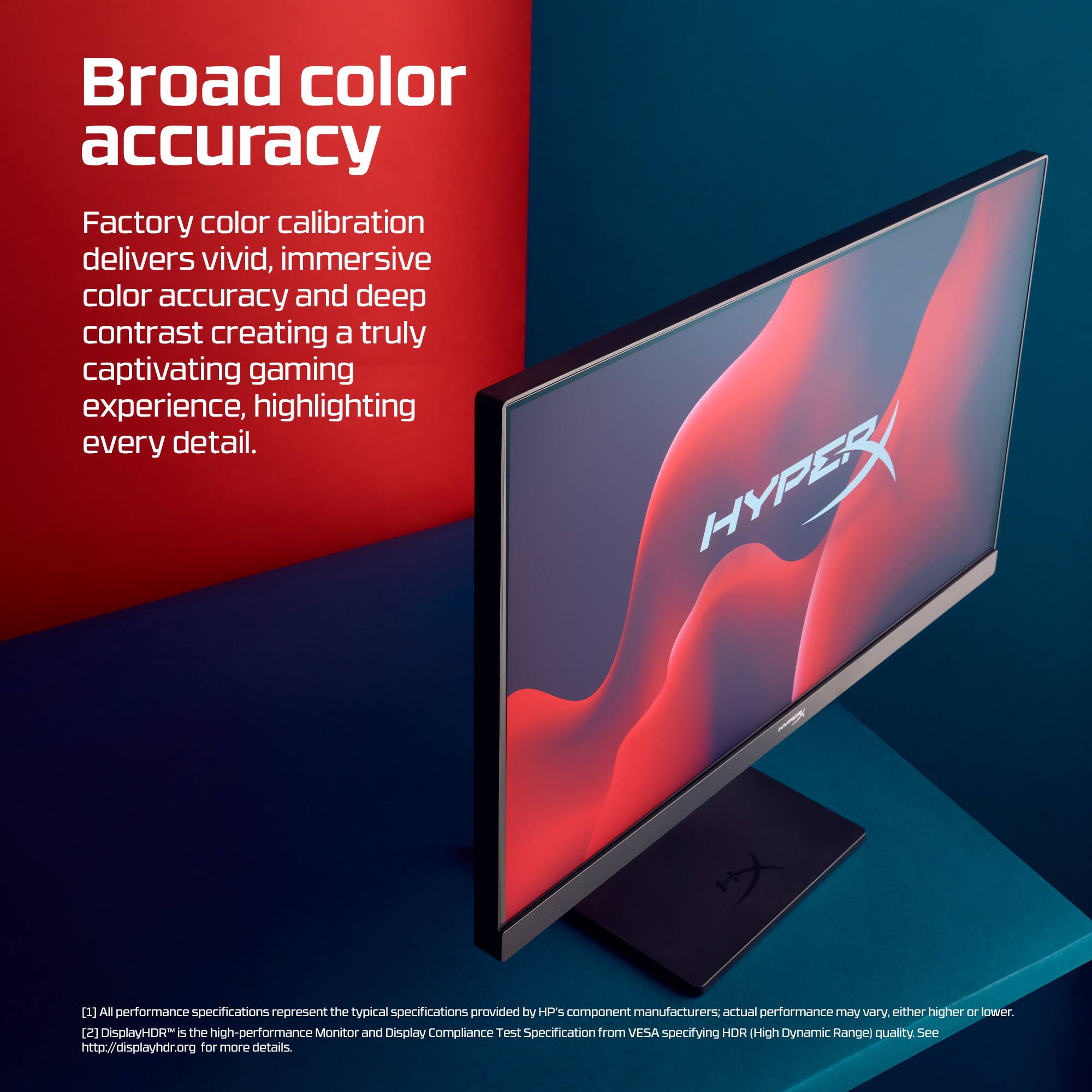 Broad color accuracy

Factory color calibration delivers vivid, immersive color accuracy and deep contrast creating a truly captivating gaming experience, highlighting every detail.

HYPERX

[1] All performance specifications represent the typical specifications provided by HP's component manufacturers. Actual performance may vary, either higher or lower.

[2] DisplayHDR™ is the high-performance Monitor and Display Compliance Test Specification from VESA specifying HDR (High Dynamic Range) quality. See http://displayhdr.org for more details.