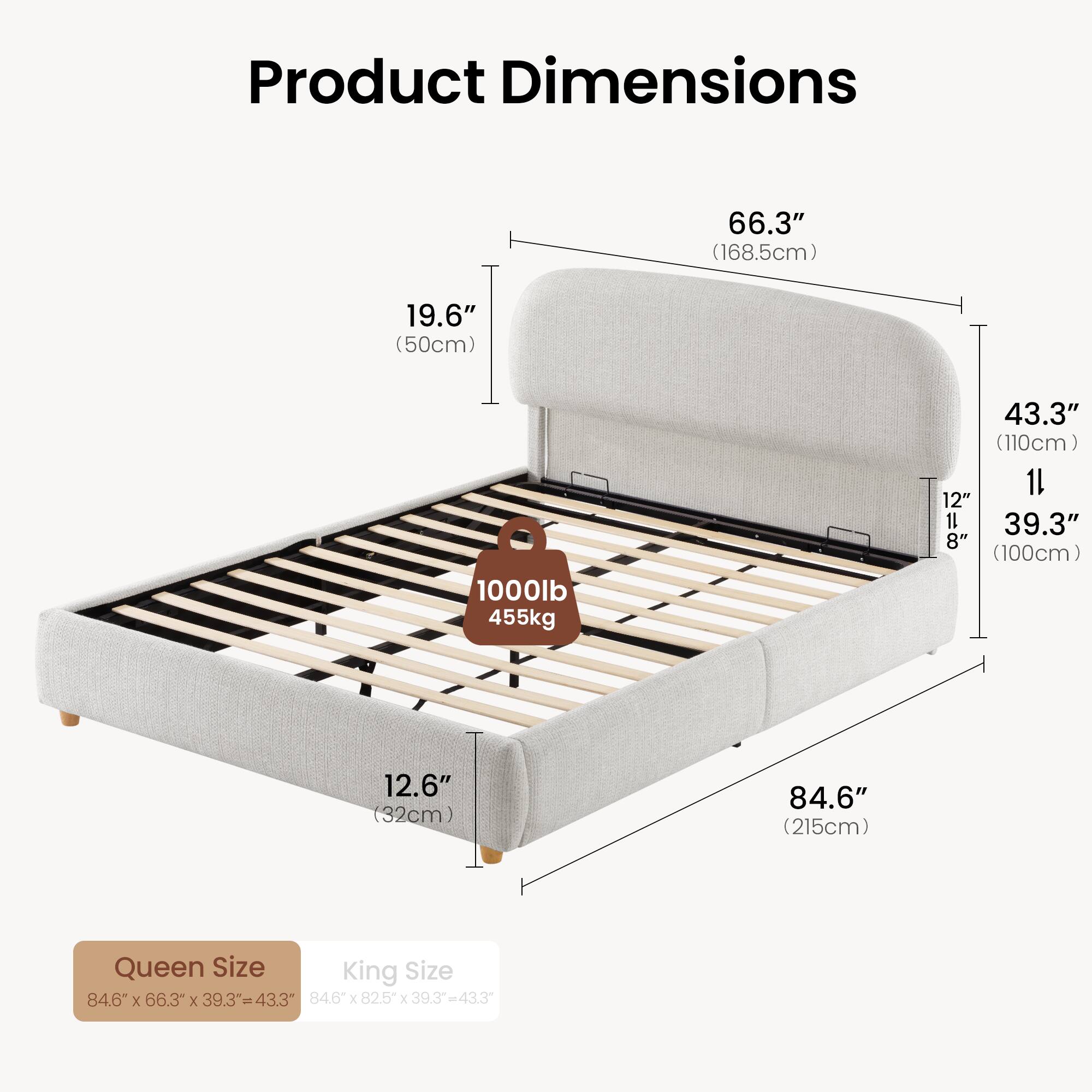Product Dimensions

66.3" (168.5cm)  
19.6" (50cm)  
1000lb (455kg)  
43.3" (110cm)  
11" (28cm)  
12" (30.5cm)  
12.6" (32cm)  
84.6" (215cm)  

Queen Size: 84.6" x 66.3" x 39.3" = 43.3"  
King Size: 84.6" x 82.5" x 39.3" = 43.3"