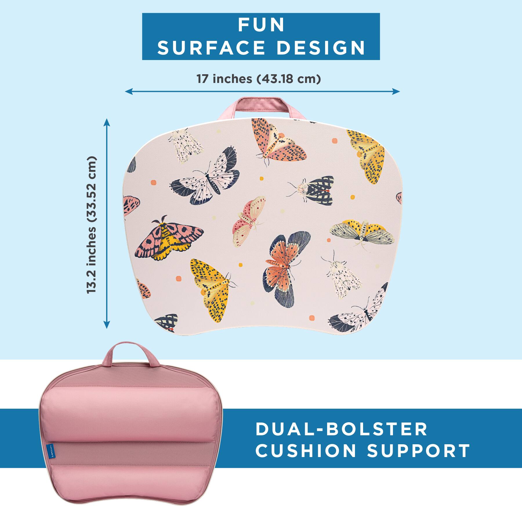 FUN SURFACE DESIGN  
17 inches (43.18 cm)  
13.2 inches (33.52 cm)  
DUAL-BOLSTER CUSHION SUPPORT