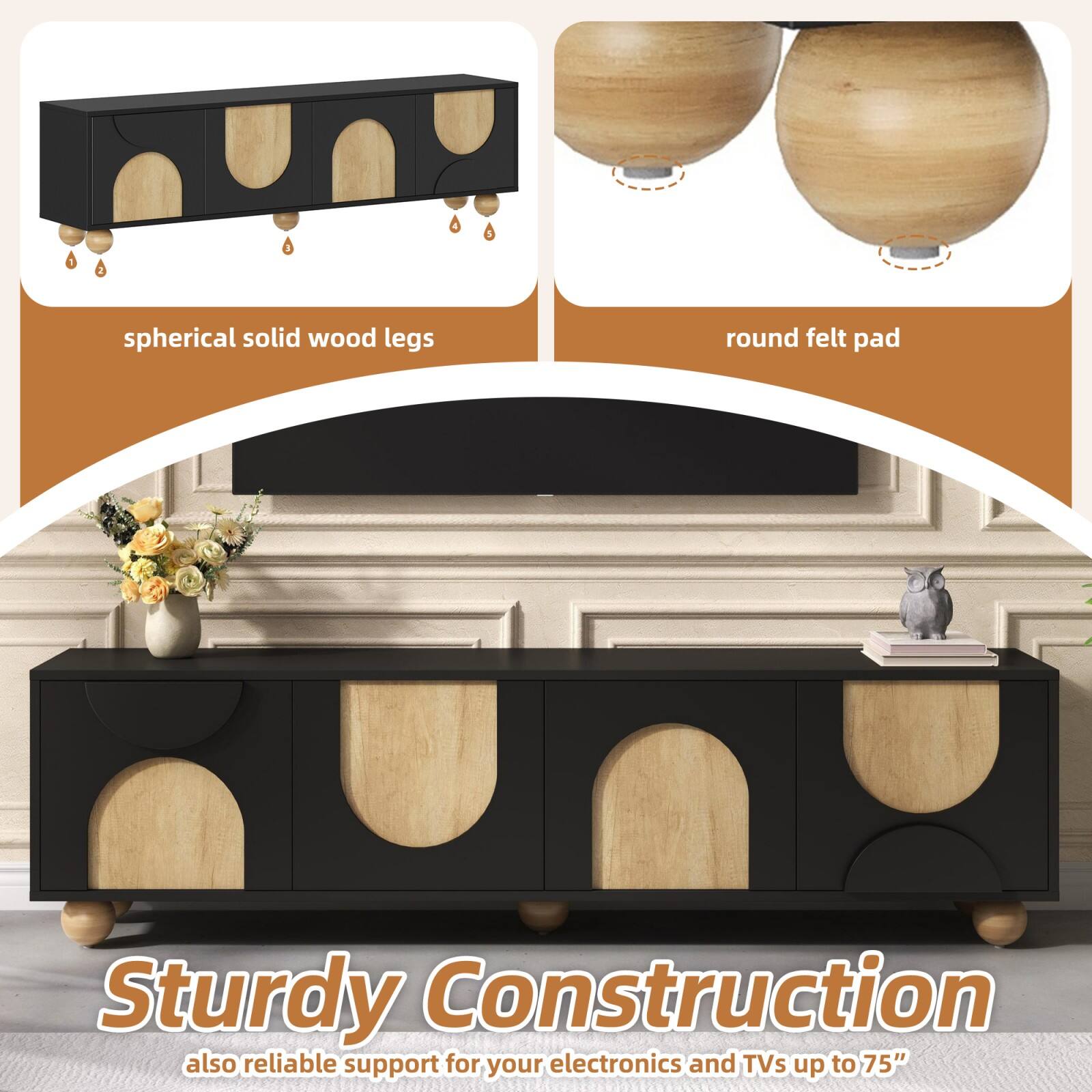 spherical solid wood legs  
round felt pad  

Sturdy Construction  
also reliable support for your electronics and TVs up to 75"