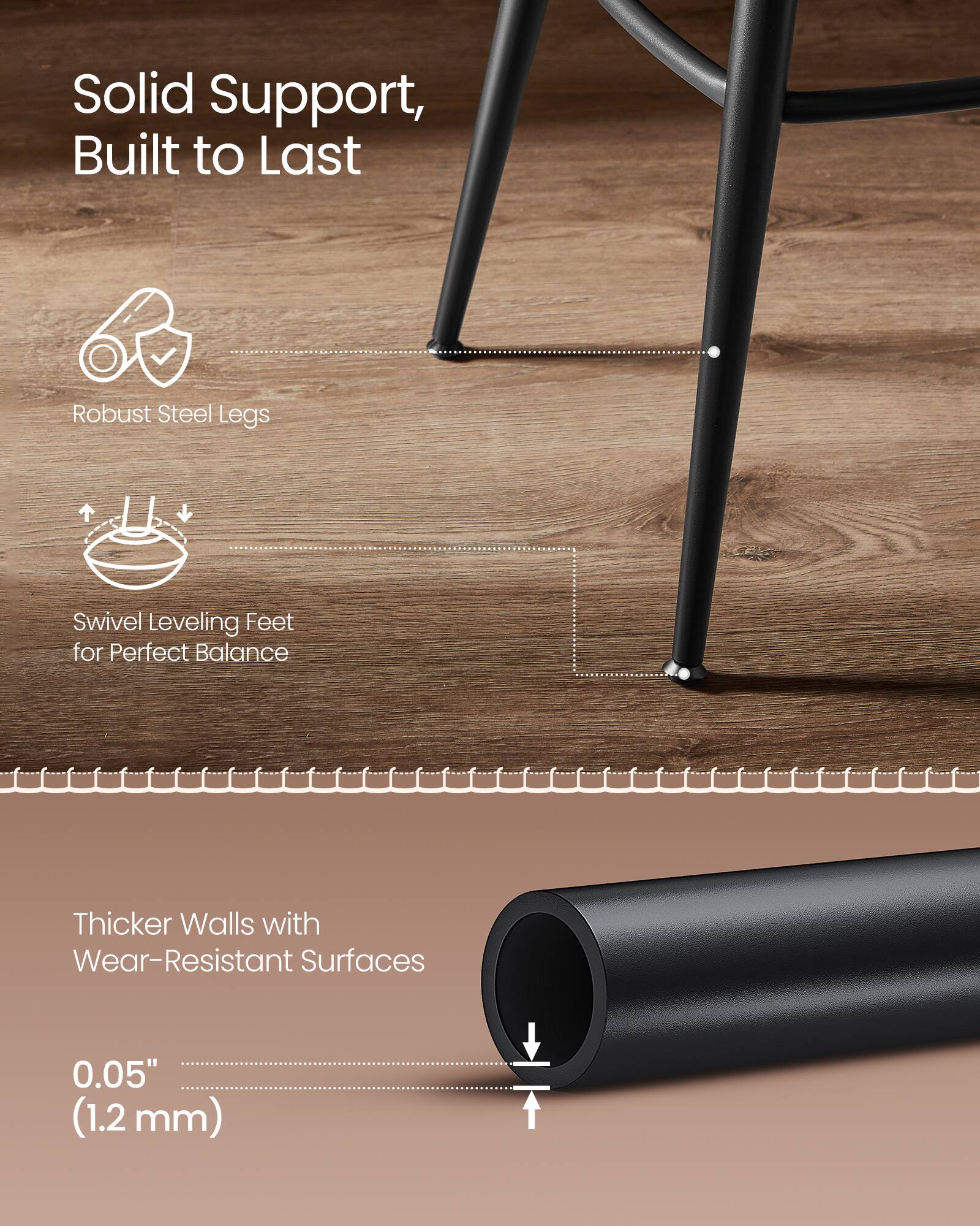 Solid Support, Built to Last  
Robust Steel Legs  
Swivel Leveling Feet for Perfect Balance  

Thicker Walls with Wear-Resistant Surfaces  
0.05" (1.2 mm)