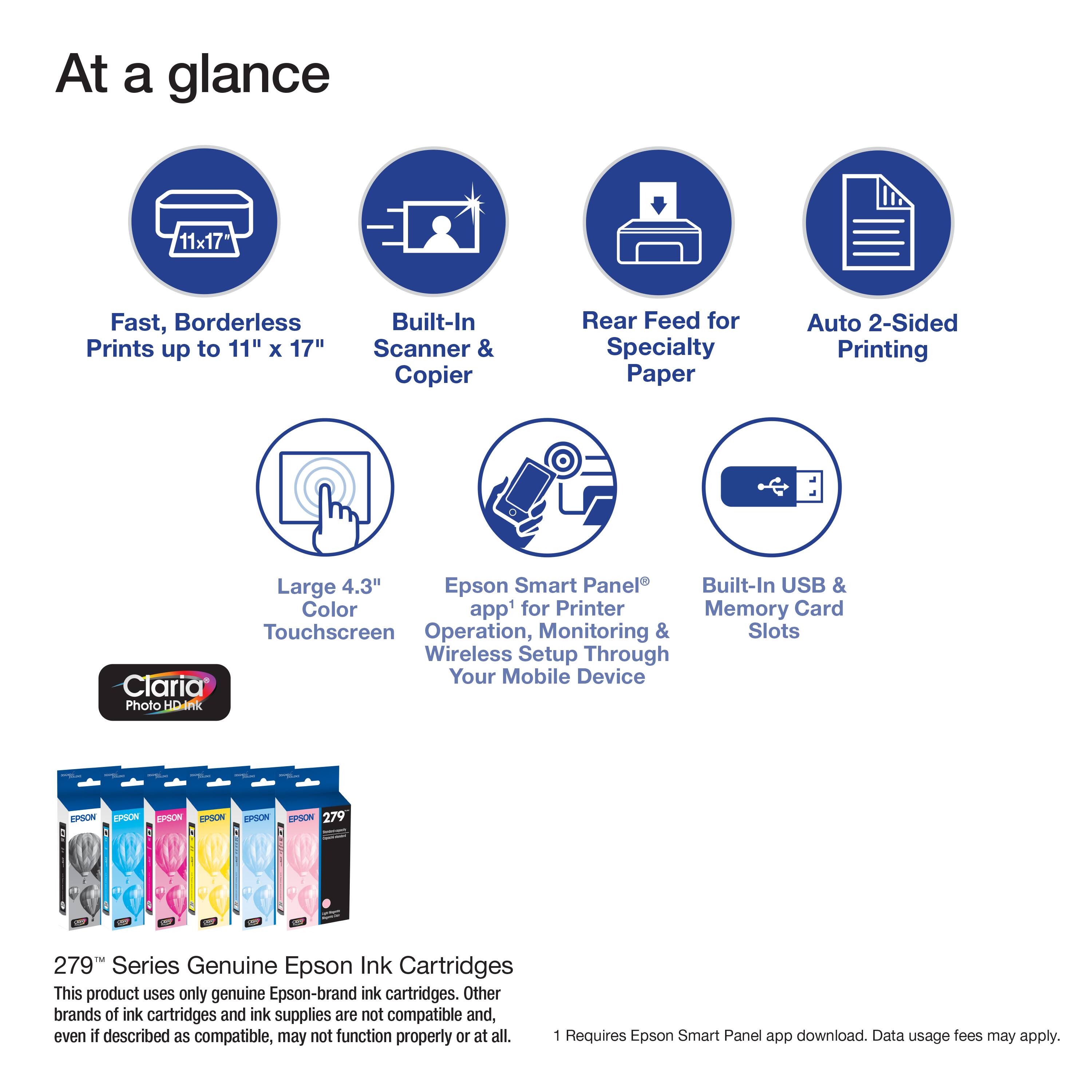 At a glance

- Fast, Borderless Prints up to 11" x 17"
- Built-In Scanner & Copier
- Rear Feed for Specialty Paper
- Auto 2-Sided Printing
- Large 4.3" Color Touchscreen
- Epson Smart Panel™ Operation, Monitoring & Wireless Setup Through Your Mobile Device
- Built-In USB & Memory Card Slots

279™ Series Genuine Epson Ink Cartridges

This product uses only genuine Epson-brand ink cartridges. Other brands of ink cartridges and ink supplies are not compatible and, even if described as compatible, may not function properly or at all.

1 Requires Epson Smart Panel app download. Data usage fees may apply.