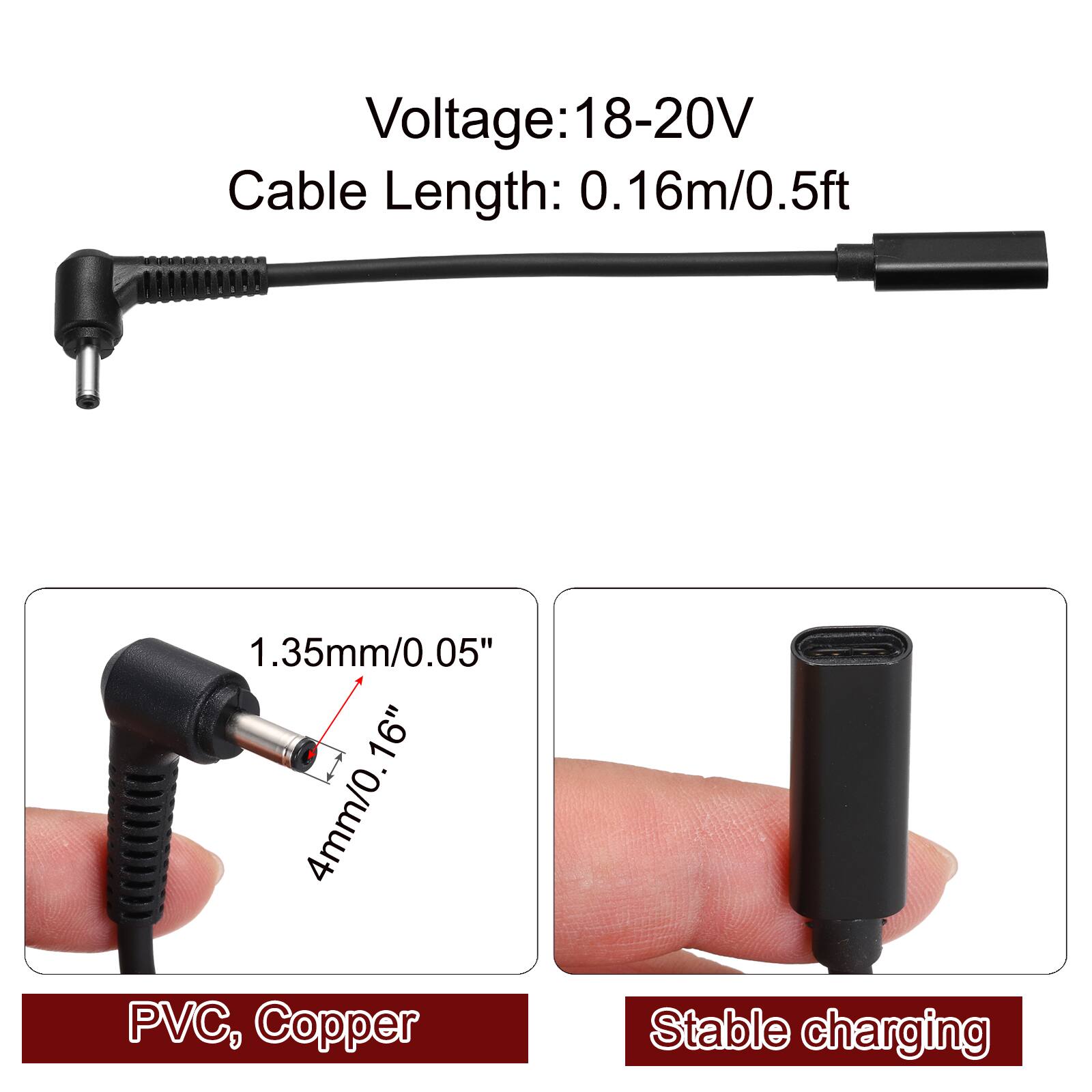 Voltage: 18-20V  
Cable Length: 0.16m/0.5ft  
1.35mm/0.05"  
4mm/0.16"  
PVC, Copper  
Stable charging