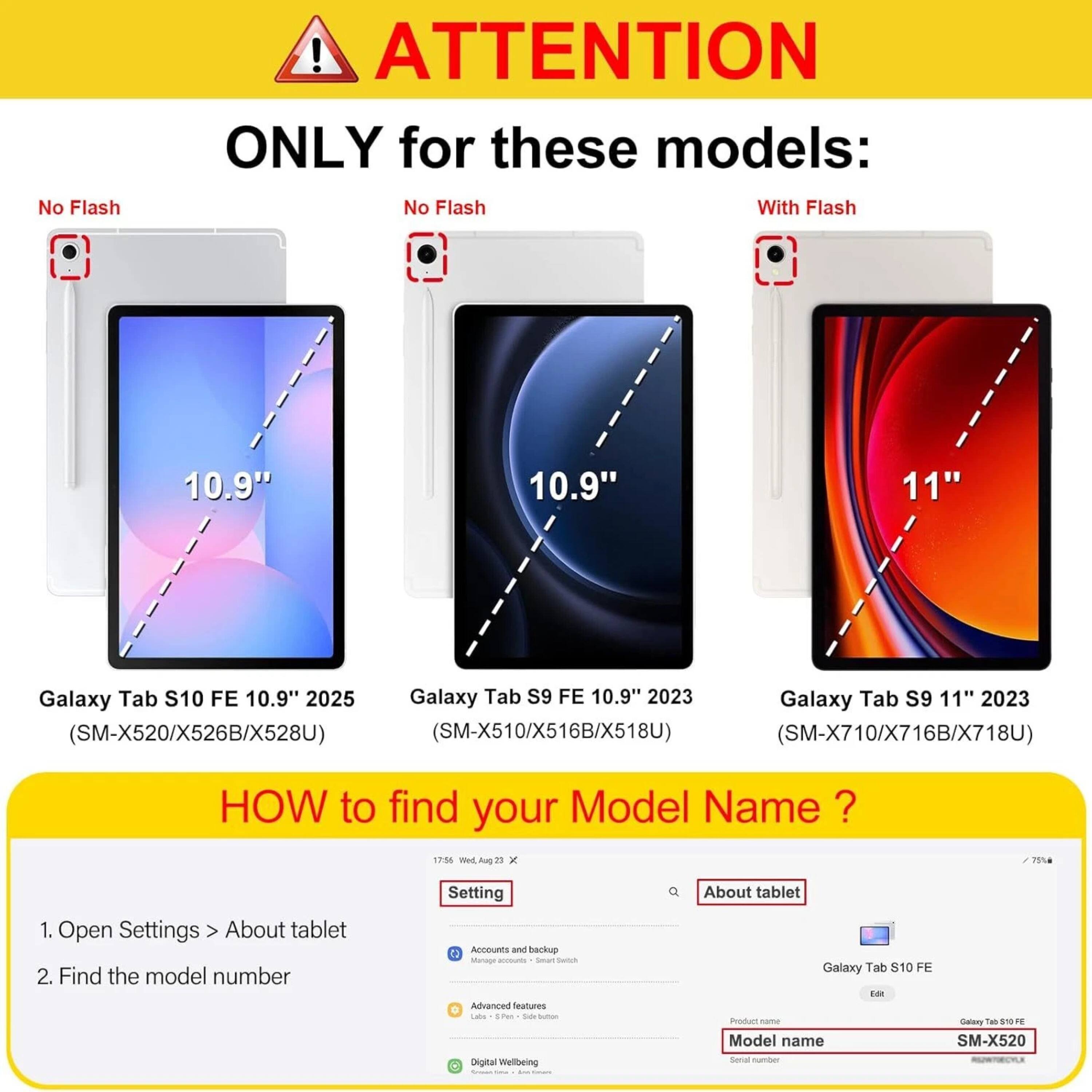 **ATTENTION ONLY for these models:**

- **No Flash**
  - 10.9" Galaxy Tab S10 FE 10.9" 2025 (SM-X520/X526B/X528U)
  - 10.9" Galaxy Tab S9 FE 10.9" 2023 (SM-X510/X516B/X518U)

- **With Flash**
  - 11" Galaxy Tab S9 11" 2023 (SM-X710/X716B/X718U)

**HOW to find your Model Name?**

1. Open Settings > About tablet
2. Find the model number

**Example:**
- Product name: Galaxy Tab S10 FE
- Model name: SM-X520