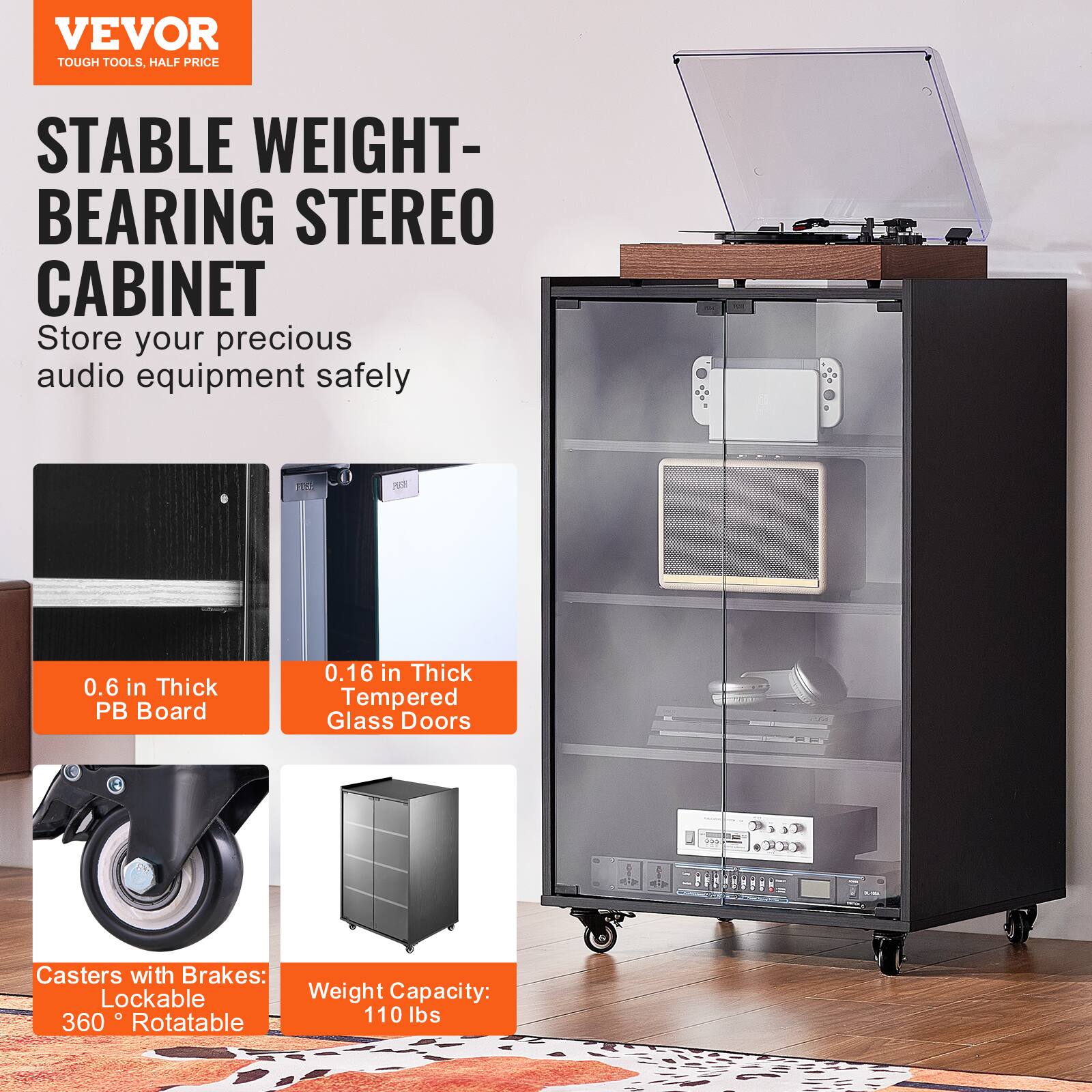 VEVOR  
TOUGH TOOLS, HALF PRICE  

STABLE WEIGHT-BEARING STEREO CABINET  
Store your precious audio equipment safely  

0.6 in Thick PB Board  
0.16 in Thick Tempered Glass Doors  

Casters with Brakes: Lockable 360° Rotatable  
Weight Capacity: 110 lbs