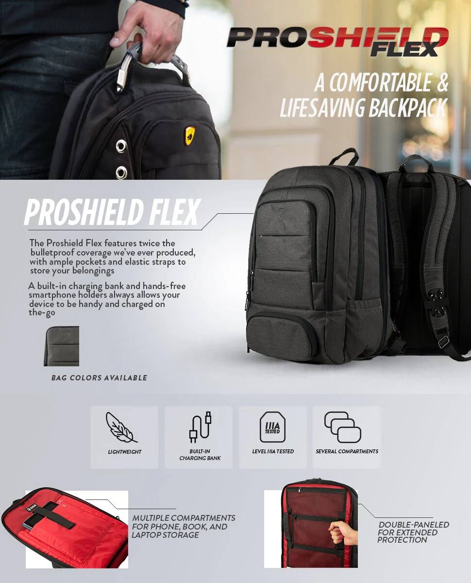 PROSHIELD FLEX A COMFORTABLE & LIFESAVING BACKPACK

PROSHIELD FLEX
The Proshield Flex features twice the bulletproof coverage we've ever produced, with ample pockets and elastic straps to store your belongings
A built-in charging bank and hands-free smartphone holders always allows your device to be handy and charged on the-go
BAG COLORS AVAILABLE

LIGHTWEIGHT
BUILT-IN CHARGING BANK
LEVEL IIIA TESTED
SEVERAL COMPARTMENTS
MULTIPLE COMPARTMENTS FOR PHONE, BOOK, AND LAPTOP STORAGE
DOUBLE-PANELED FOR EXTENDED PROTECTION