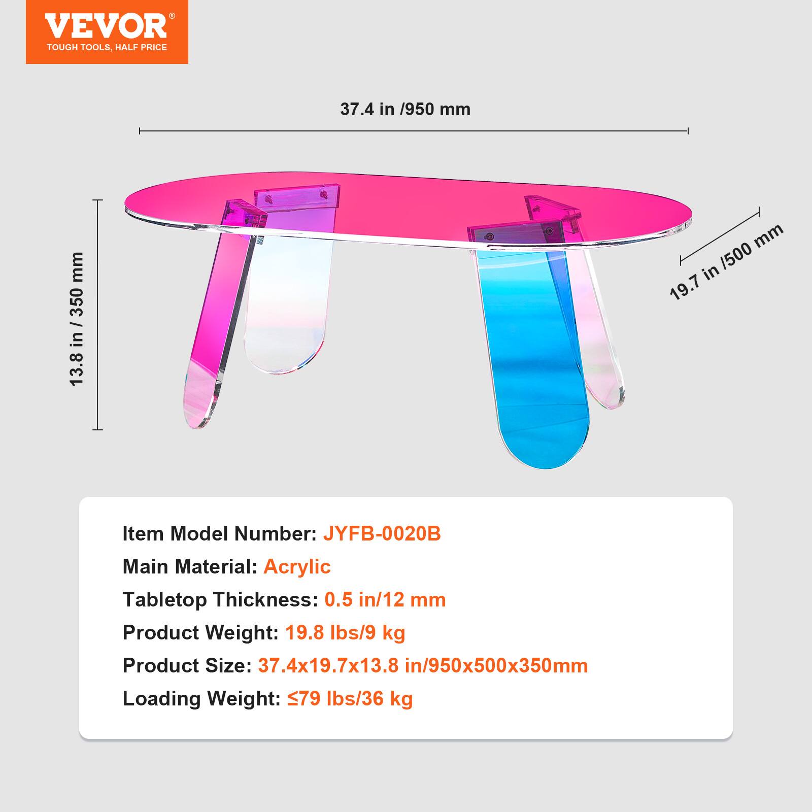 VEVOR  
TOUGH TOOLS, HALF PRICE  

37.4 in / 950 mm  
19.7 in / 500 mm  
13.8 in / 350 mm  

Item Model Number: JYFB-0020B  
Main Material: Acrylic  
Tabletop Thickness: 0.5 in / 12 mm  
Product Weight: 19.8 lbs / 9 kg  
Product Size: 37.4x19.7x13.8 in / 950x500x350 mm  
Loading Weight: ≤79 lbs / 36 kg