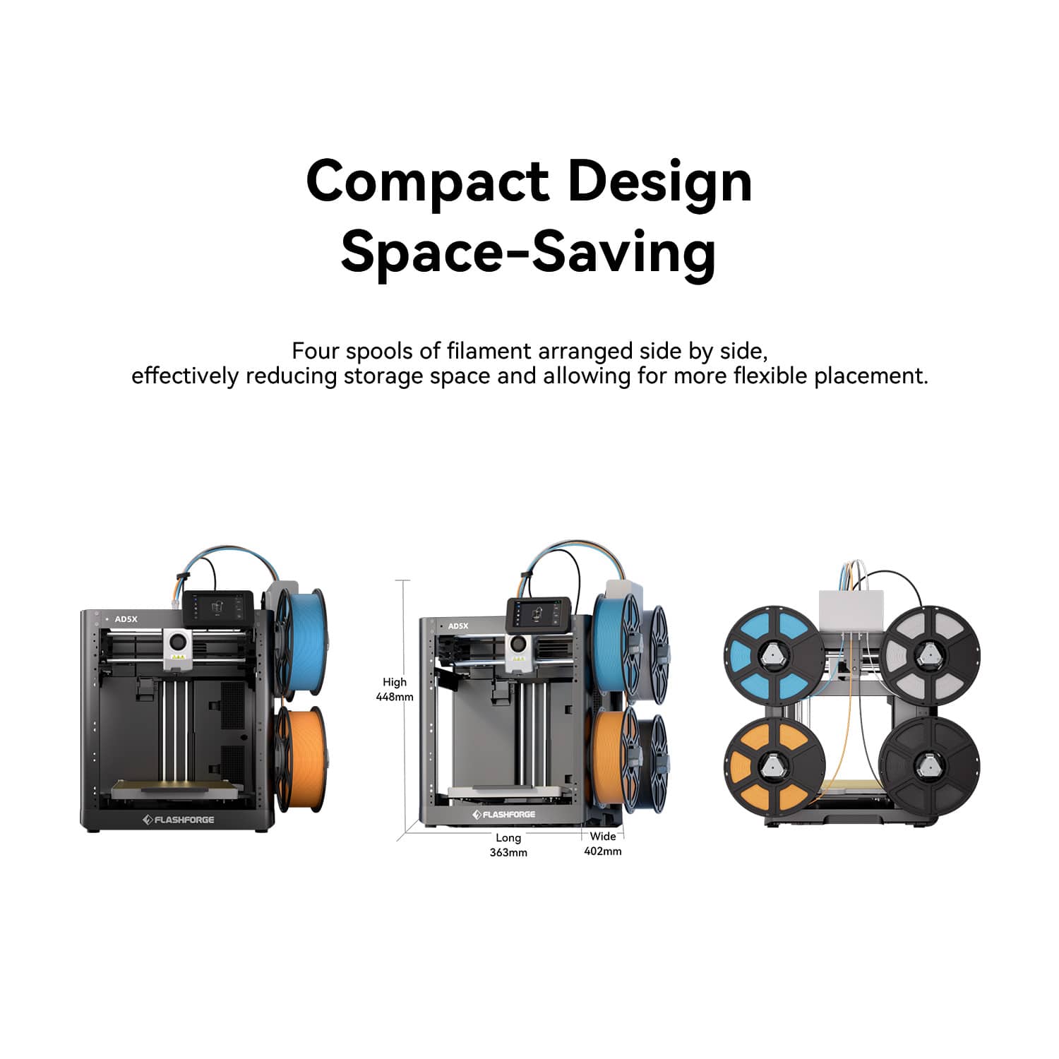 Compact Design Space-Saving
Four spools of filament arranged side by side, effectively reducing storage space and allowing for more flexible placement.
ADSX AEVLR E High 448mm PFLASHFORGE PLASHPORDE Long 363mm Wide 402mm
