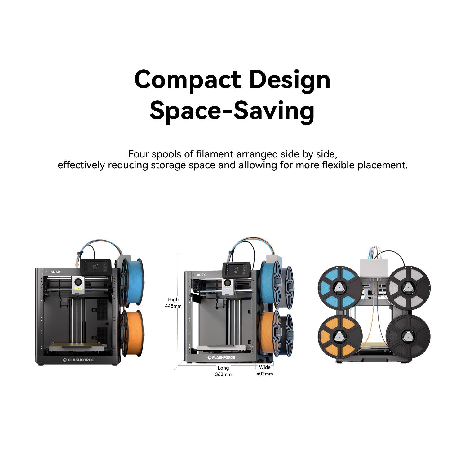 Compact Design Space-Saving

Four spools of filament arranged side by side, effectively reducing storage space and allowing for more flexible placement.

ADSX AEVLR E High 448mm PFLASHFORGE PLASHPORDE Long 363mm Wide 402mm