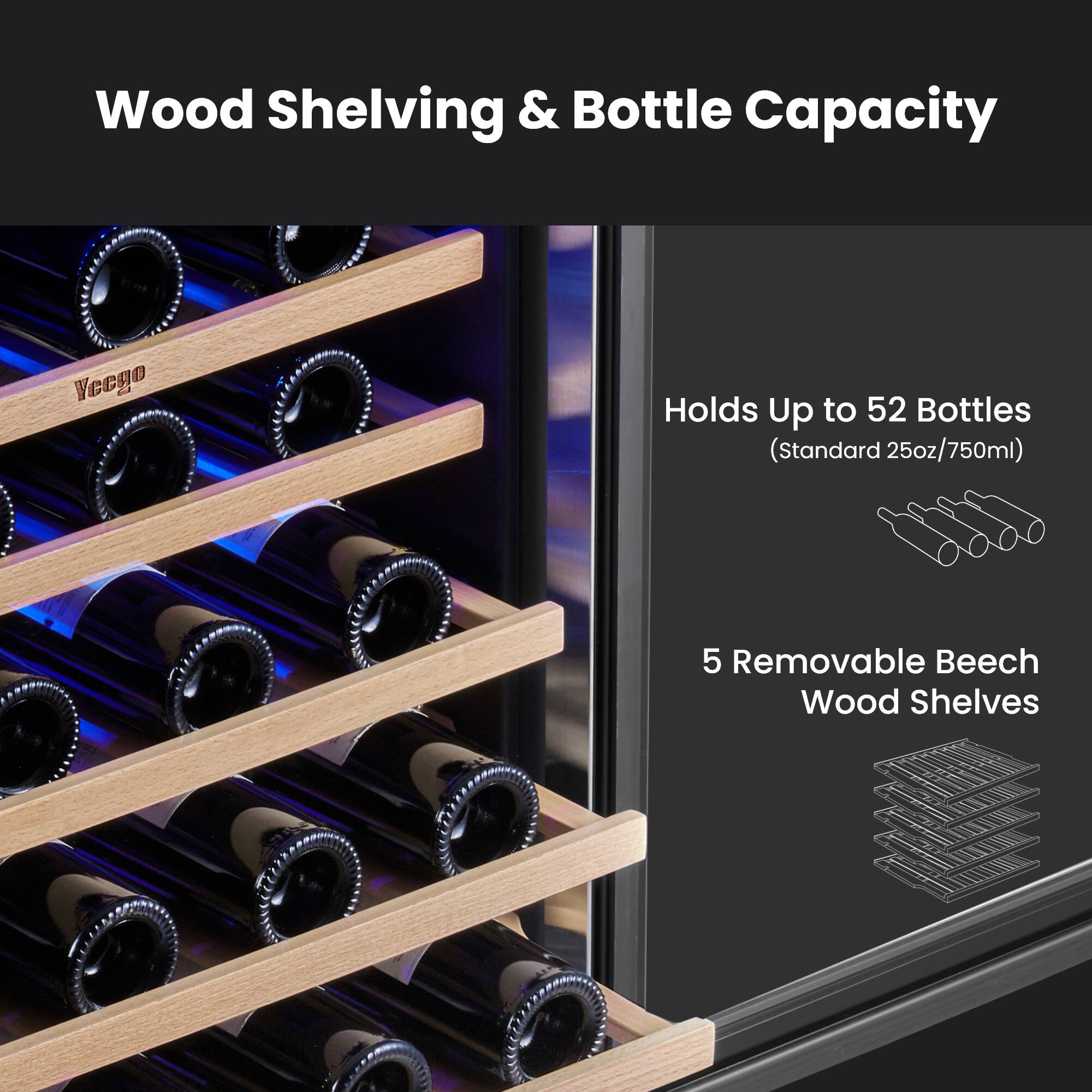 Wood Shelving & Bottle Capacity

Vecgo

Holds Up to 52 Bottles (Standard 25oz/750ml)

5 Removable Beech Wood Shelves