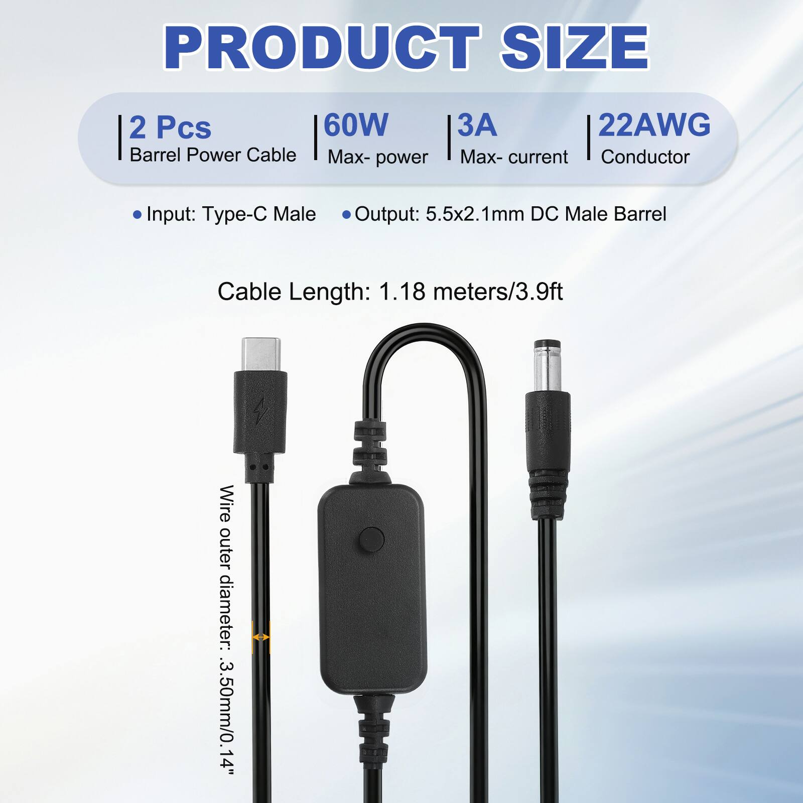 PRODUCT SIZE

2 Pcs Barrel Power Cable
60W Max-power
3A Max-current
22AWG Conductor

Input: Type-C Male
Output: 5.5x2.1mm DC Male Barrel

Cable Length: 1.18 meters/3.9ft

Wire outer diameter: 3.50mm/0.14"