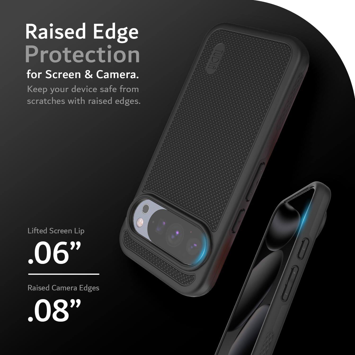 Raised Edge Protection  
for Screen & Camera.  
Keep your device safe from scratches with raised edges.  

Lifted Screen Lip  
.06"  

Raised Camera Edges  
.08"
