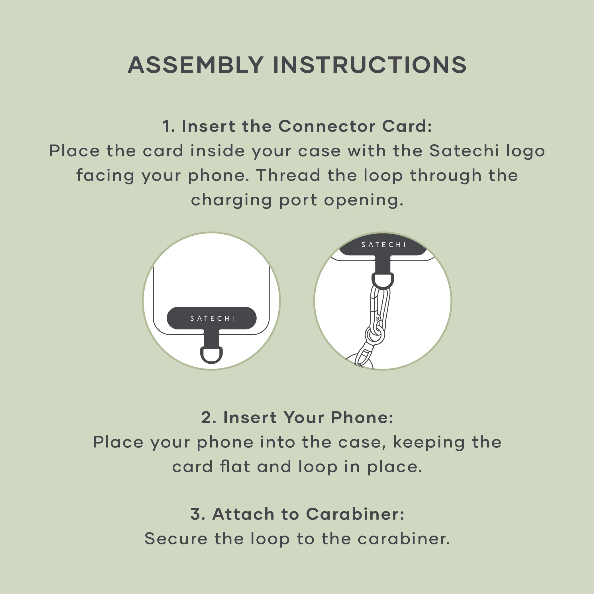 ASSEMBLY INSTRUCTIONS

1. Insert the Connector Card:  
   Place the card inside your case with the Satechi logo facing your phone. Thread the loop through the charging port opening.

2. Insert Your Phone:  
   Place your phone into the case, keeping the card flat and loop in place.

3. Attach to Carabiner:  
   Secure the loop to the carabiner.