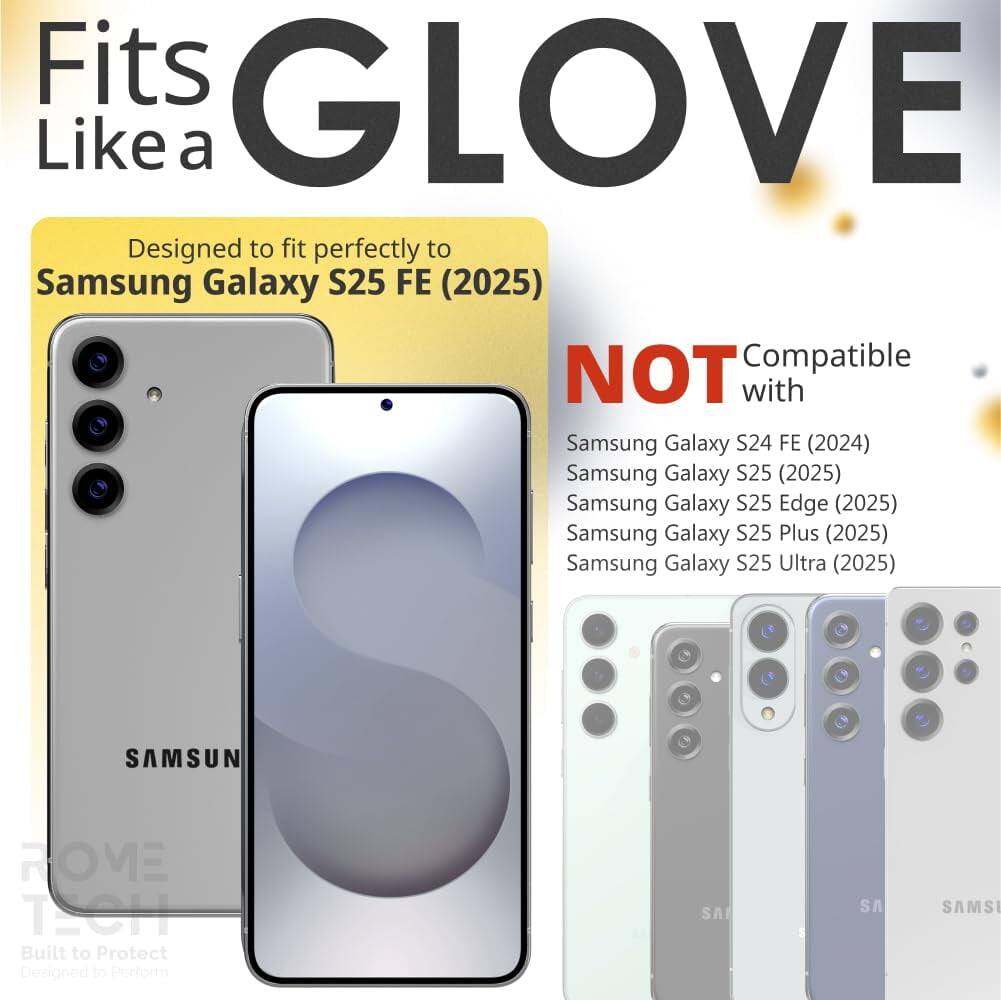 Fits GLOVE Like a

Designed to fit perfectly to Samsung Galaxy S25 FE (2025)

NOT Compatible with
Samsung Galaxy S24 FE (2024)
Samsung Galaxy S25 (2025)
Samsung Galaxy S25 Edge (2025)
Samsung Galaxy S25 Plus (2025)
Samsung Galaxy S25 Ultra (2025)

SAMSUN ROVE TECH
Built to Protect
Designed to Perform