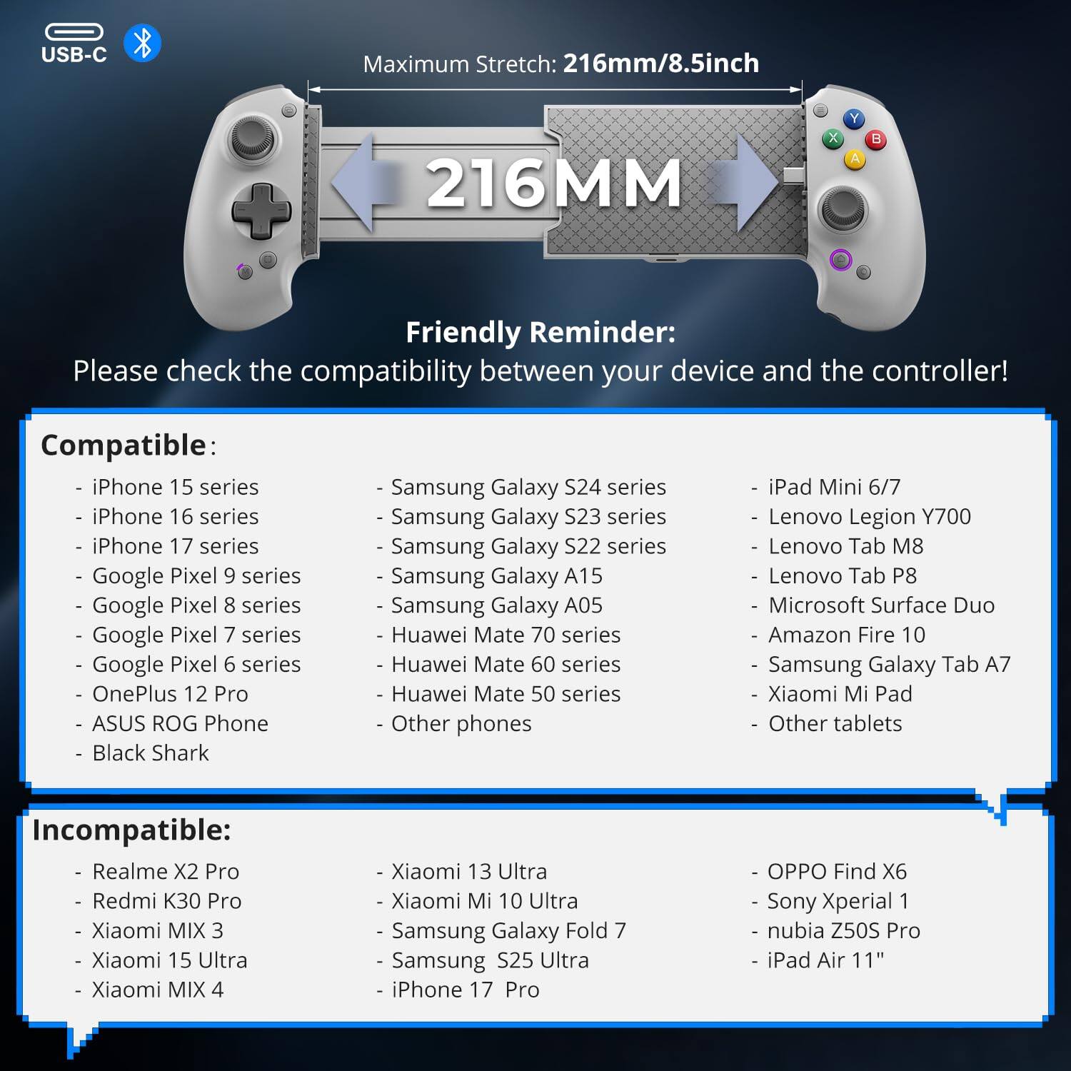USB-C Maximum Stretch: 216mm/8.5inch

Friendly Reminder: Please check the compatibility between your device and the controller!

Compatible:
- iPhone 15 series
- iPhone 16 series
- iPhone 17 series
- Google Pixel 9 series
- Google Pixel 8 series
- Google Pixel 7 series
- Google Pixel 6 series
- OnePlus 12 Pro
- ASUS ROG Phone
- Black Shark
- Samsung Galaxy S24 series
- Samsung Galaxy S23 series
- Samsung Galaxy S22 series
- Samsung Galaxy A15
- Samsung Galaxy A05
- Huawei Mate 70 series
- Huawei Mate 60 series
- Huawei Mate 50 series
- Other phones
- iPad Mini 6/7
- Lenovo Legion Y700
- Lenovo Tab M8
- Lenovo Tab P8
- Microsoft Surface Duo
- Amazon Fire 10
- Samsung Galaxy Tab A7
- Xiaomi Mi Pad
- Other tablets

Incompatible:
- Realme X2 Pro
- Redmi K30 Pro
- Xiaomi MIX 3
- Xiaomi 15 Ultra
- Xiaomi MIX 4
