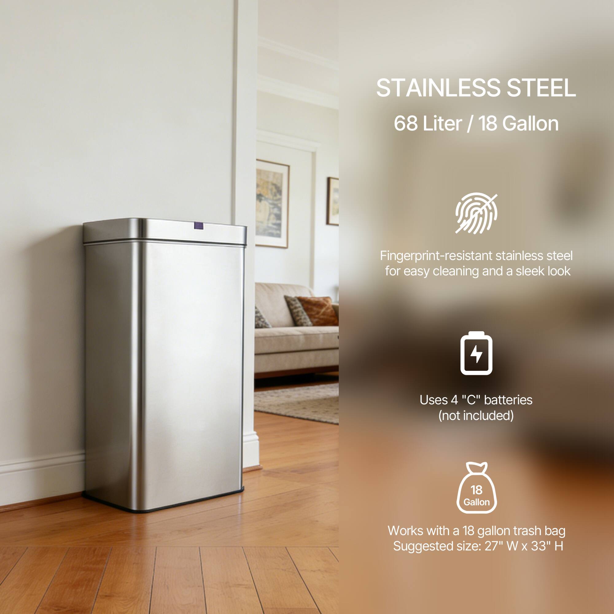 STAINLESS STEEL  
68 Liter / 18 Gallon  

Fingerprint-resistant stainless steel for easy cleaning and a sleek look  

Uses 4 "C" batteries (not included)  

Works with a 18 gallon trash bag  
Suggested size: 27" W x 33" H