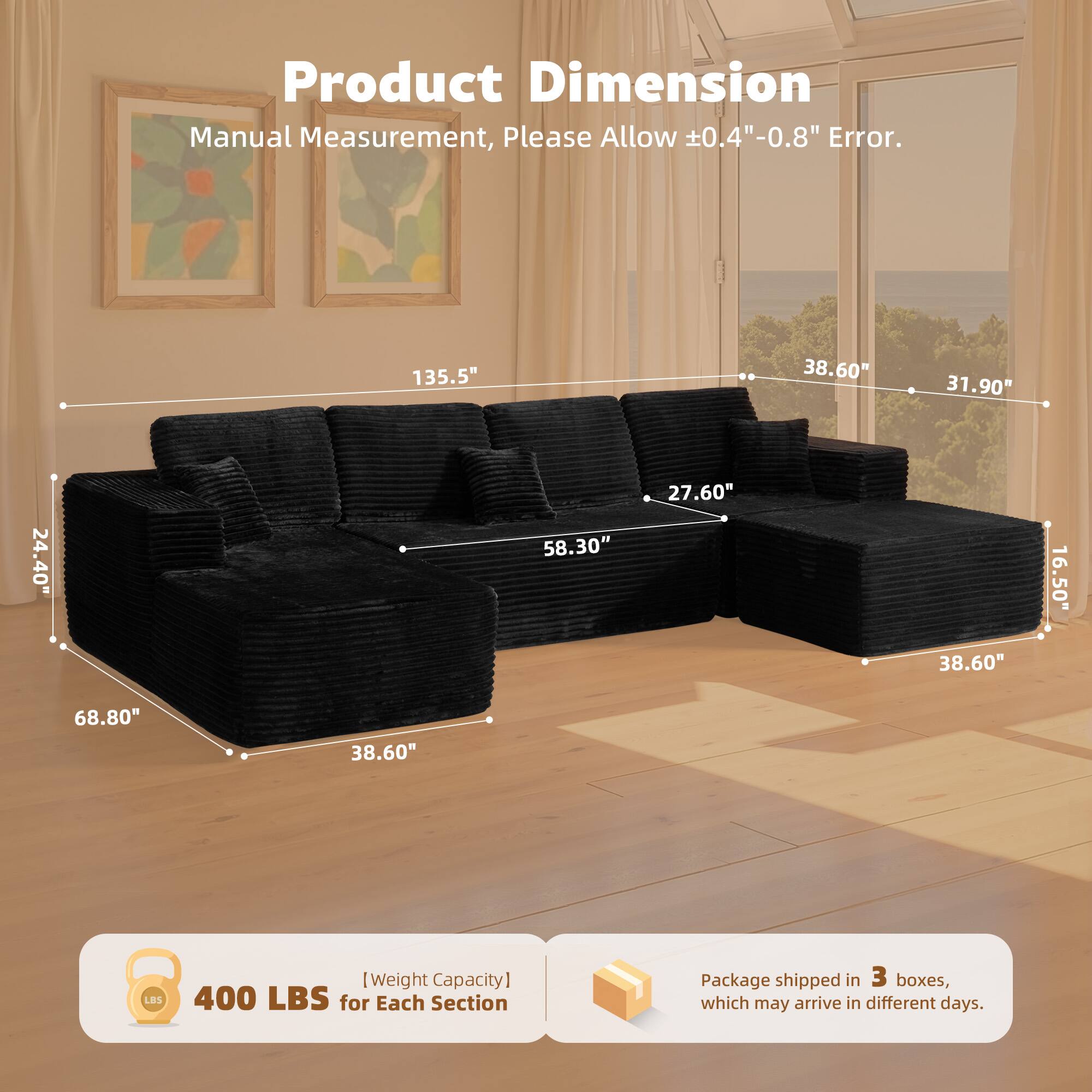 Product Dimension  
Manual Measurement, Please Allow ±0.4" - 0.8" Error.  

135.5"  
38.60"  
31.90"  
24.40"  
58.30"  
27.60"  
38.60"  
16.50"  
68.80"  
38.60"  

[Weight Capacity]  
400 LBS for Each Section  

Package shipped in 3 boxes, which may arrive in different days.