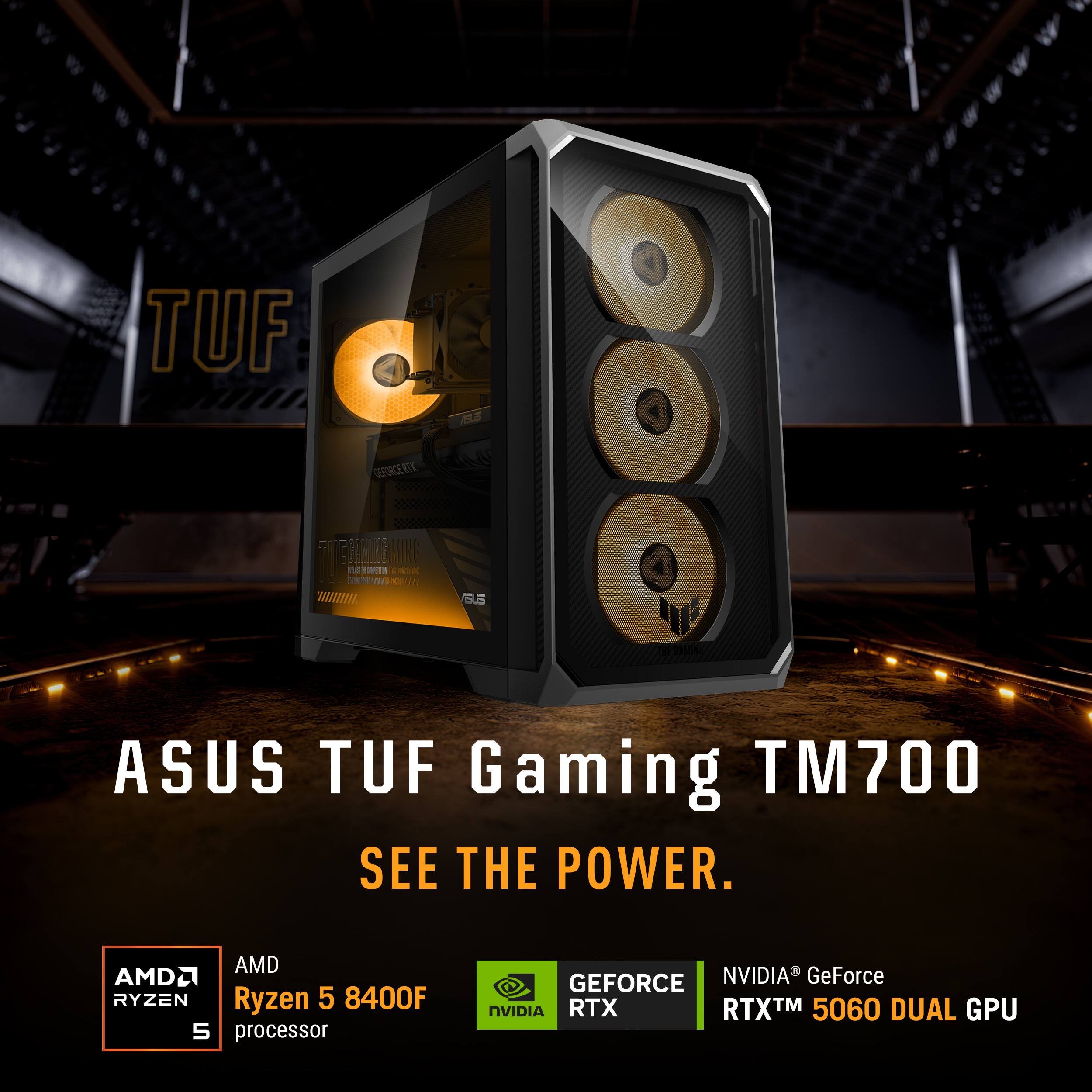 TUF

GEFORCE RITY
FRIENDER ING $3.5 
15.5
ASUS TUF Gaming TM700 SEE THE POWER.
AMD AMD Ryzen 5 8400F 5 processor
GEFORCE NVIDIA GeForce NVIDIA RTX RTX™ 5060 DUAL GPU