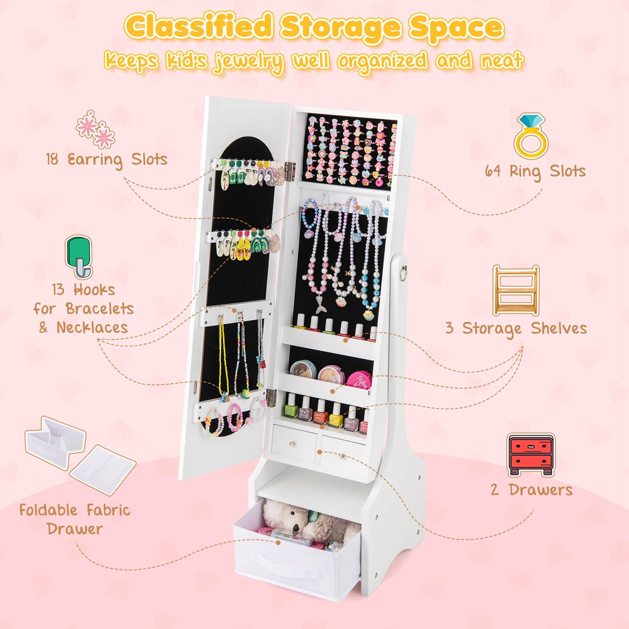 Classified Storage Space keeps kid's jewelry well organized and neat. 18 Earring Slots, 64 Ring Slots, 13 Hooks for Bracelets & Necklaces, 3 Storage Shelves, Foldable Fabric Drawer, 2 Drawers.