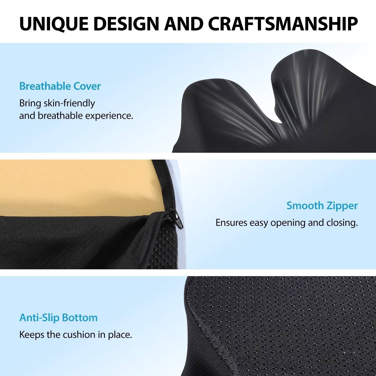 UNIQUE DESIGN AND CRAFTSMANSHIP

Breathable Cover
Bring skin-friendly and breathable experience.

Smooth Zipper
Ensures easy opening and closing.

Anti-Slip Bottom
Keeps the cushion in place.