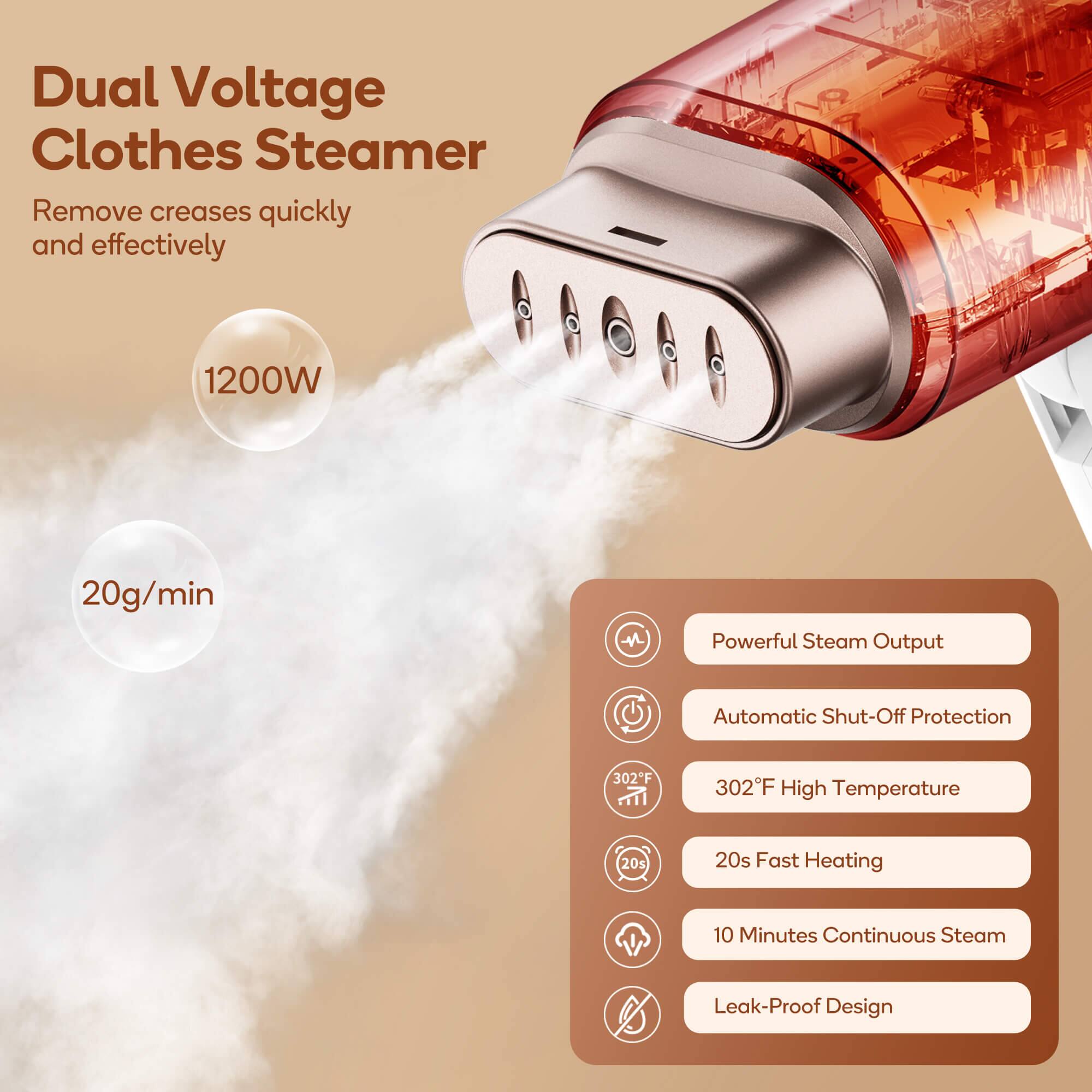 Dual Voltage Clothes Steamer  
Remove creases quickly and effectively  

1200W  
20g/min  

- Powerful Steam Output  
- Automatic Shut-Off Protection  
- 302°F High Temperature  
- 20s Fast Heating  
- 10 Minutes Continuous Steam  
- Leak-Proof Design