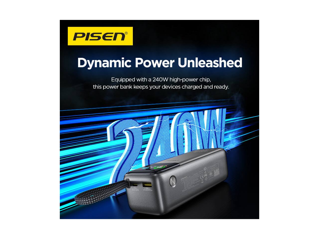 PISEN  
Dynamic Power Unleashed  
Equipped with a 240W high-power chip, this power bank keeps your devices charged and ready.