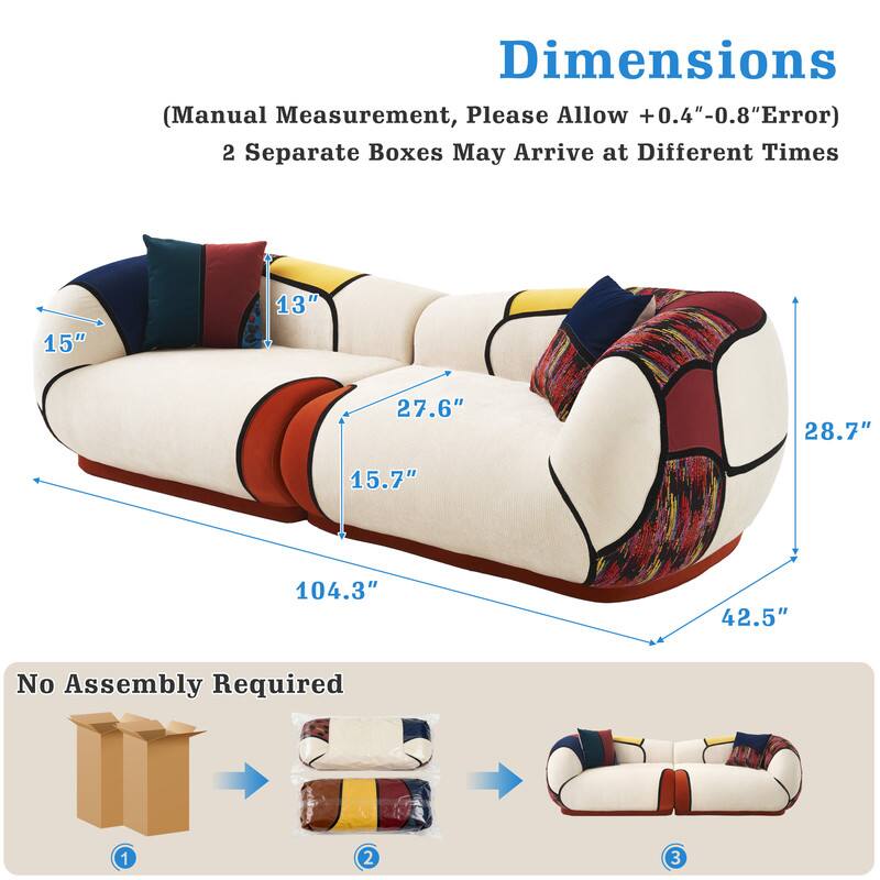 Dimensions (Manual Measurement, Please Allow +0.4"-0.8" Error)  
2 Separate Boxes May Arrive at Different Times  

15"  
13"  
27.6"  
28.7"  
15.7"  
104.3"  
42.5"  

No Assembly Required  

1  
2  
3