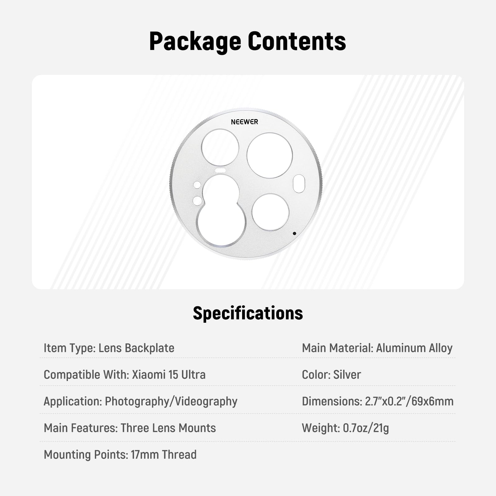 Package Contents

Specifications

Item Type: Lens Backplate

Compatible With: Xiaomi 15 Ultra

Application: Photography/Videography

Main Features: Three Lens Mounts

Mounting Points: 17mm Thread

Main Material: Aluminum Alloy

Color: Silver

Dimensions: 2.7"x0.2"/69x6mm

Weight: 0.7oz/21g