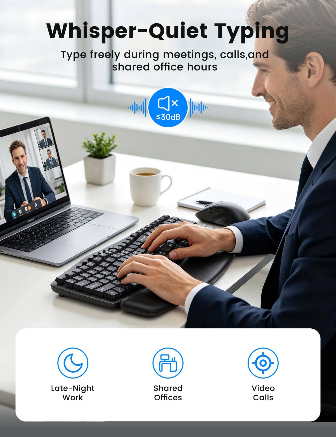 Whisper-Quiet Typing  
Type freely during meetings, calls, and shared office hours  
≤30dB  

Late-Night Work  
Shared Offices  
Video Calls