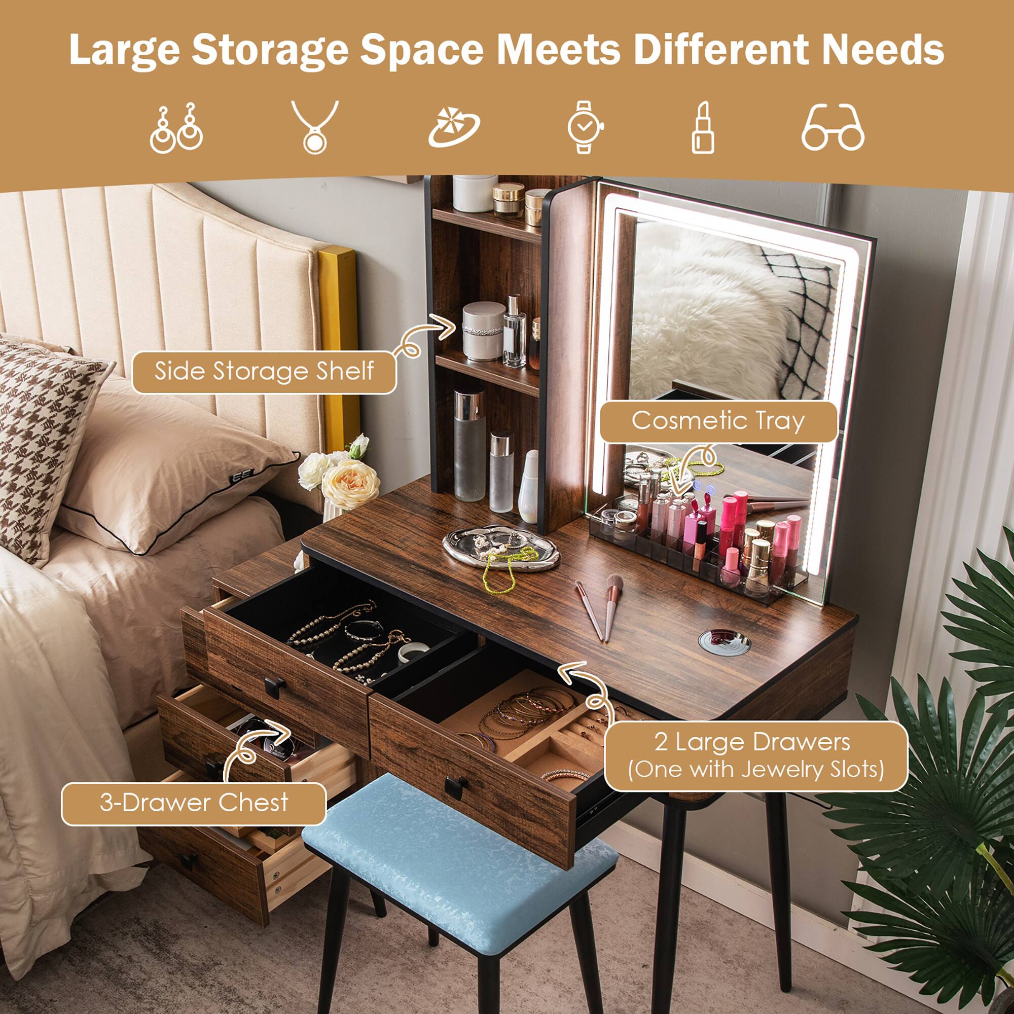 Large Storage Space Meets Different Needs

- Side Storage Shelf
- Cosmetic Tray
- 3-Drawer Chest
- 2 Large Drawers (One with Jewelry Slots)