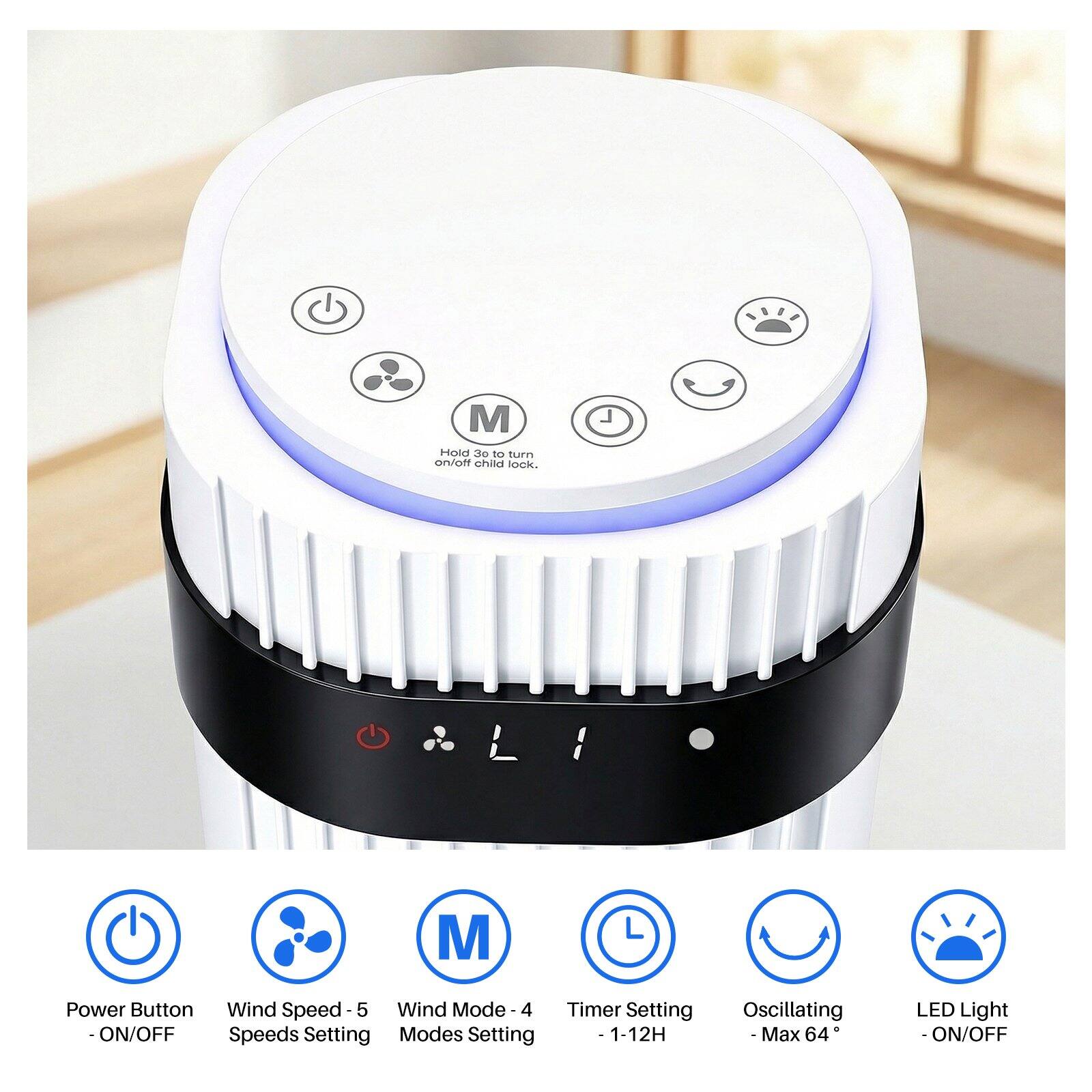 - Hold 3o to turn on/off child lock.
- Power Button - ON/OFF
- Wind Speed - 5 Speeds Setting
- Wind Mode - 4 Modes Setting
- Timer Setting - 1-12H
- Oscillating - Max 64°
- LED Light - ON/OFF