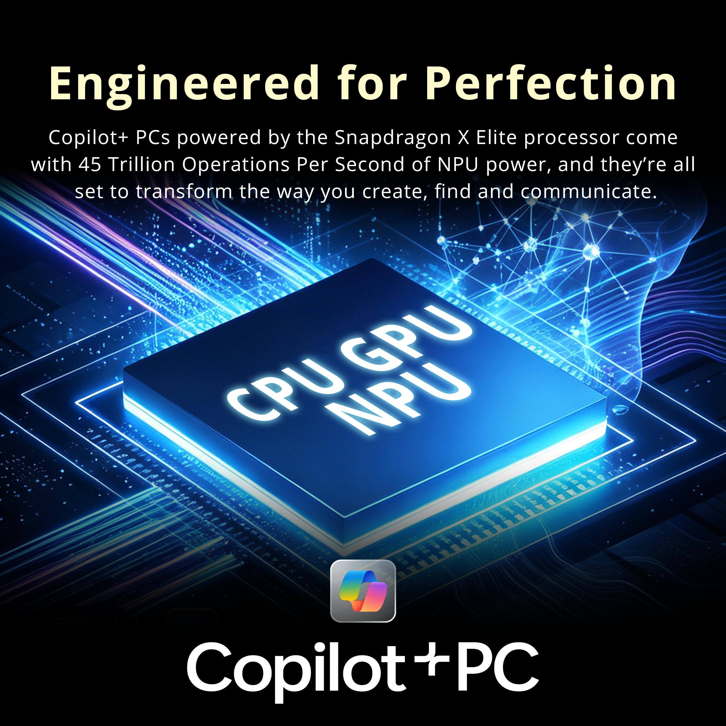 Engineered for Perfection

Copilot+ PCs powered by the Snapdragon X Elite processor come with 45 Trillion Operations Per Second of NPU power, and they're all set to transform the way you create, find and communicate.

GPU CPU NPU

Copilot+ PC