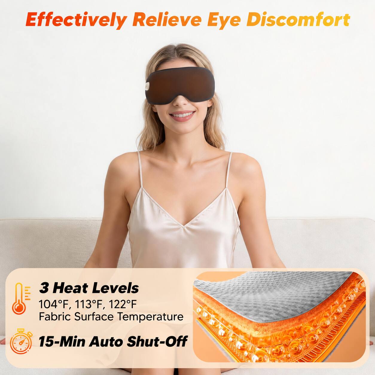 Effectively Relieve Eye Discomfort

3 Heat Levels
104°F, 113°F, 122°F
Fabric Surface Temperature

15-Min Auto Shut-Off
