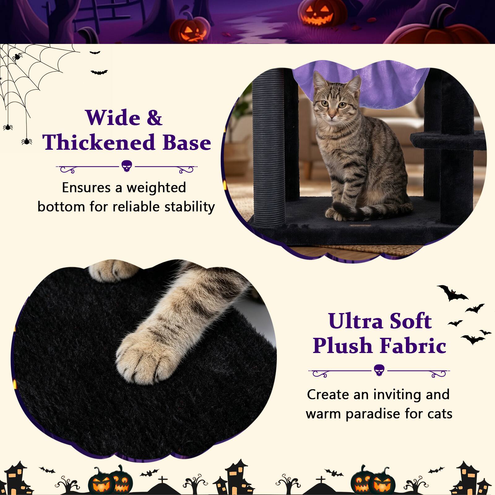 Wide & Thickened Base  
Ensures a weighted bottom for reliable stability  

Ultra Soft Plush Fabric  
Create an inviting and warm paradise for cats