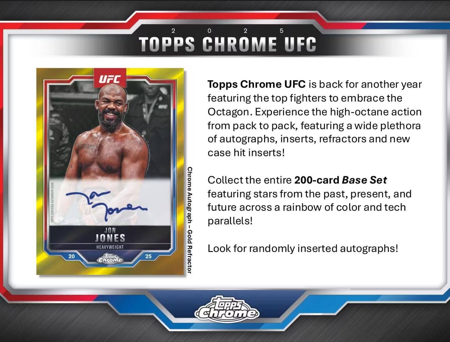 **2025 TOPPS CHROME UFC**

Topps Chrome UFC is back for another year featuring the top fighters to embrace the Octagon. Experience the high-octane action from pack to pack, featuring a wide plethora of autographs, inserts, refractors and new case hit inserts!

Collect the entire 200-card Base Set featuring stars from the past, present, and future across a rainbow of color and tech parallels!

Look for randomly inserted autographs!

**JON JONES**  
HEAVYWEIGHT  
20  
25  
Topps Chrome  
UFC  
Topps Certified Autograph  
Gold Refractor

**Topps Chrome**