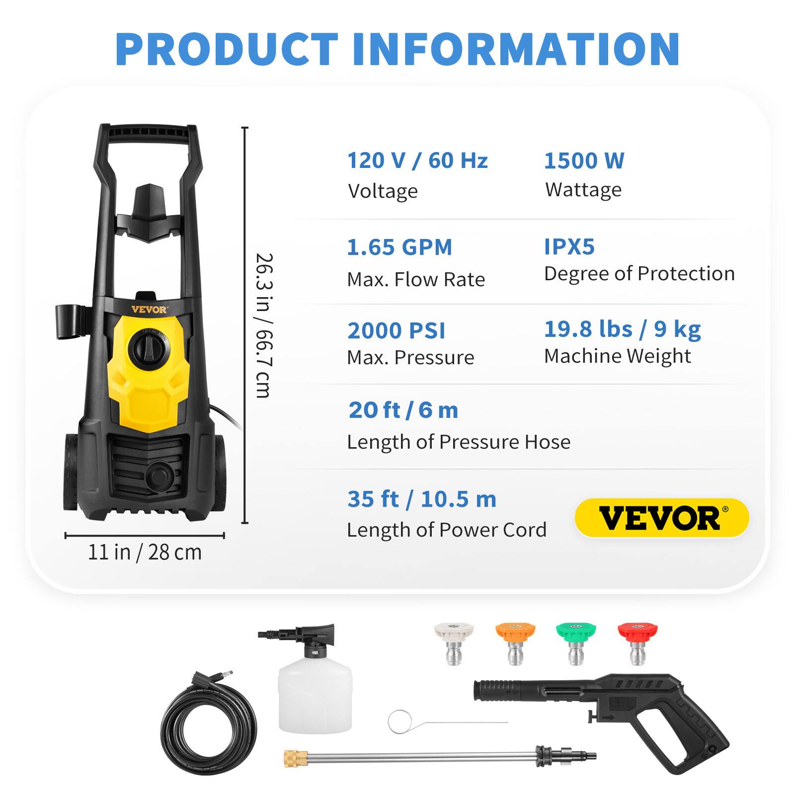 PRODUCT INFORMATION

VEVOR

- 26.3 in / 66.7 cm
- 120 V / 60 Hz
- 1500 W
- 1.65 GPM
- IPX5
- 2000 PSI
- 19.8 lbs / 9 kg
- 20 ft / 6 m
- 35 ft / 10.5 m

Length of Power Cord: 35 ft / 10.5 m

Length of Pressure Hose: 20 ft / 6 m

Machine Weight: 19.8 lbs / 9 kg

Max. Pressure: 2000 PSI

Max. Flow Rate: 1.65 GPM

Degree of Protection: IPX5

Wattage: 1500 W

Voltage: 120 V / 60 Hz

Height: 26.3 in / 66.7 cm

Width: 11 in / 28 cm