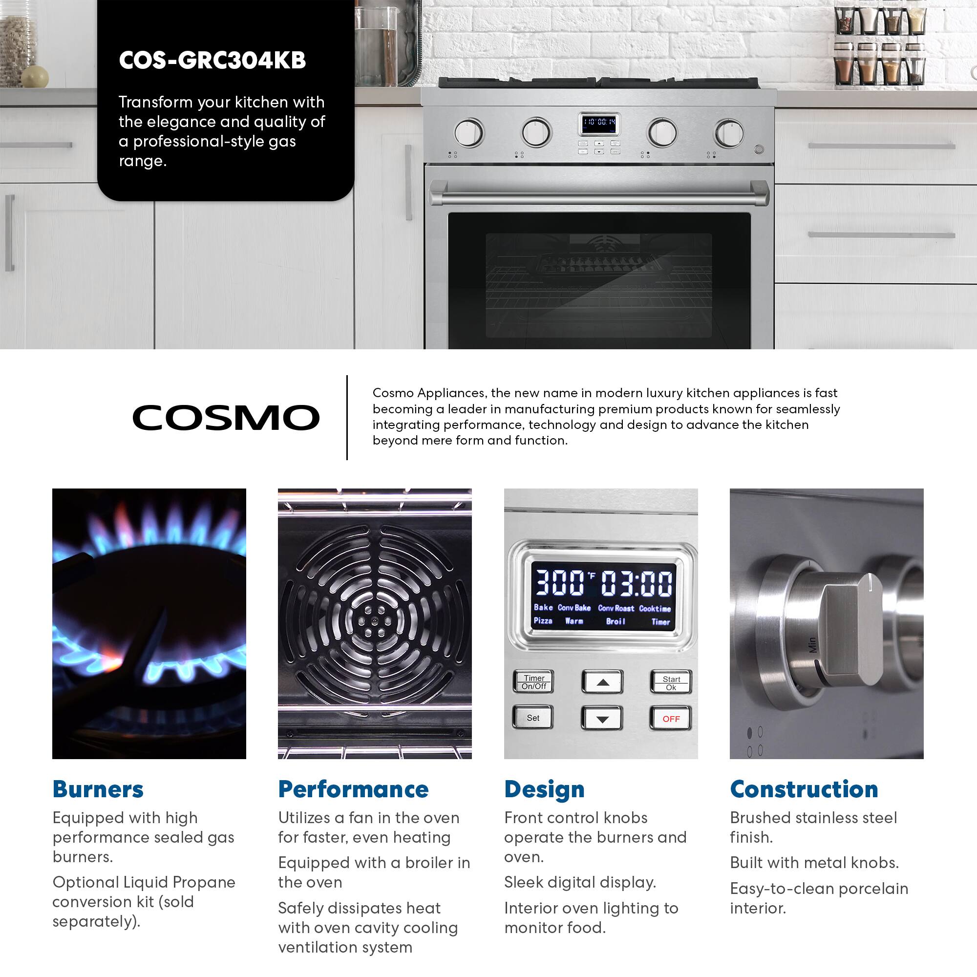 COS-GRC304KB

Transform your kitchen with the elegance and quality of a professional-style gas range.

COSMO

Cosmo Appliances, the new name in modern luxury kitchen appliances, is fast becoming a leader in manufacturing premium products known for seamlessly integrating performance, technology, and design to advance the kitchen beyond mere form and function.

**Burners**
- Equipped with high performance sealed gas burners.
- Optional Liquid Propane conversion kit (sold separately).

**Performance**
- Utilizes a fan in the oven for faster, even heating.
- Equipped with a broiler in the oven.
- Safely dissipates heat with oven cavity cooling ventilation system.

**Design**
- Front control knobs operate the burners and oven.
- Sleek digital display.
- Interior oven lighting to monitor food.

**Construction**
- Brushed stainless steel finish.
- Built with metal knobs.
- Easy-to-clean porcelain interior.