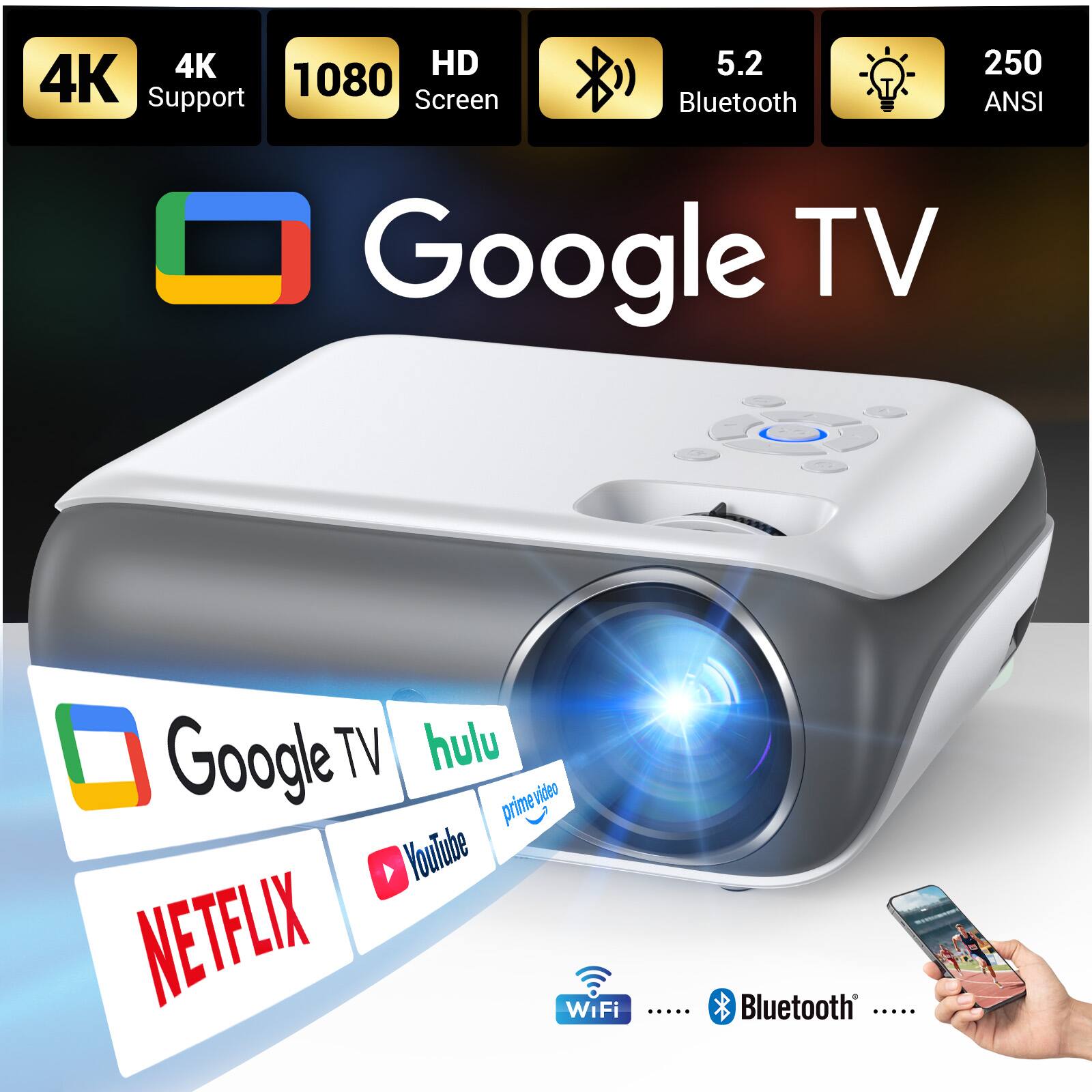 4K HD  
4K Support  
1080 Screen  
5.2 Bluetooth  
250 ANSI  
Google TV  
Google TV  
hulu  
prime video  
video  
YouTube  
NETFLIX  
WiFi  
Bluetooth