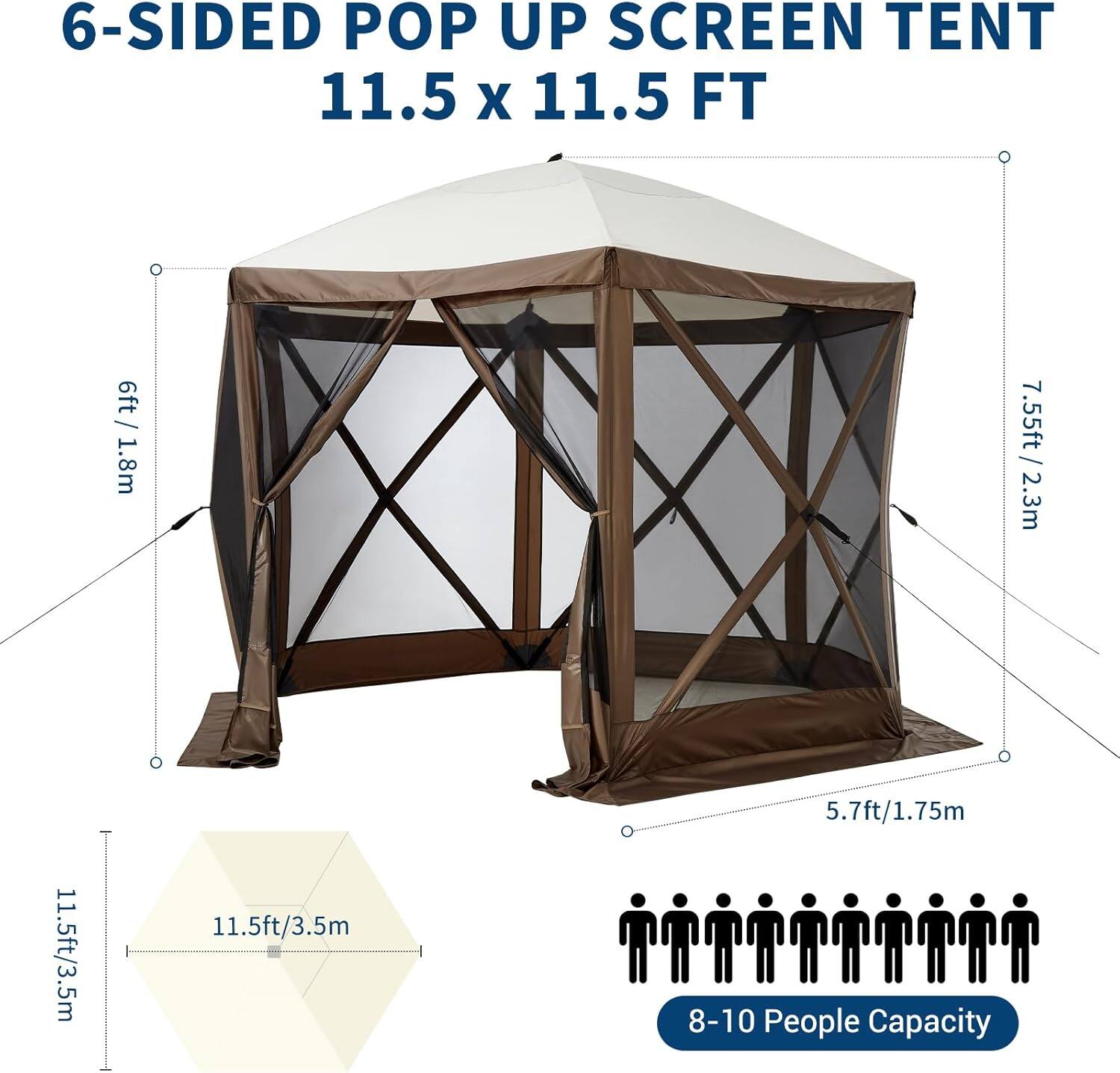 6-SIDED POP UP SCREEN TENT  
11.5 x 11.5 FT  

- Height: 6ft / 1.8m  
- Width: 7.55ft / 2.3m  
- Depth: 11.5ft / 3.5m  
- Height at Entrance: 5.7ft / 1.75m  
- Capacity: 8-10 People