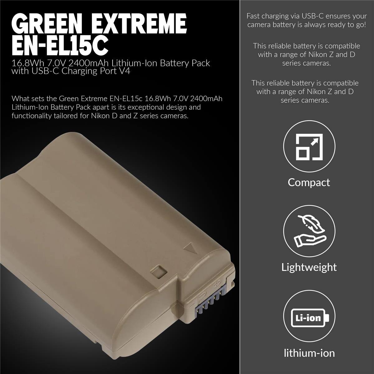 GREEN EXTREME EN-EL15C 16.8Wh 7.0V 2400mAh Lithium-lon Battery Pack with USB-C Charging Port V4

What sets the Green Extreme EN-EL15c 16.8Wh 7.0V 2400mAh Lithium-lon Battery Pack apart is its exceptional design and functionality tailored for Nikon D and Z series cameras. Fast charging via USB-C ensures your camera battery is always ready to go! This reliable battery is compatible with a range of Nikon Z and D series cameras. Compact Lightweight Li-ion lithium-ion