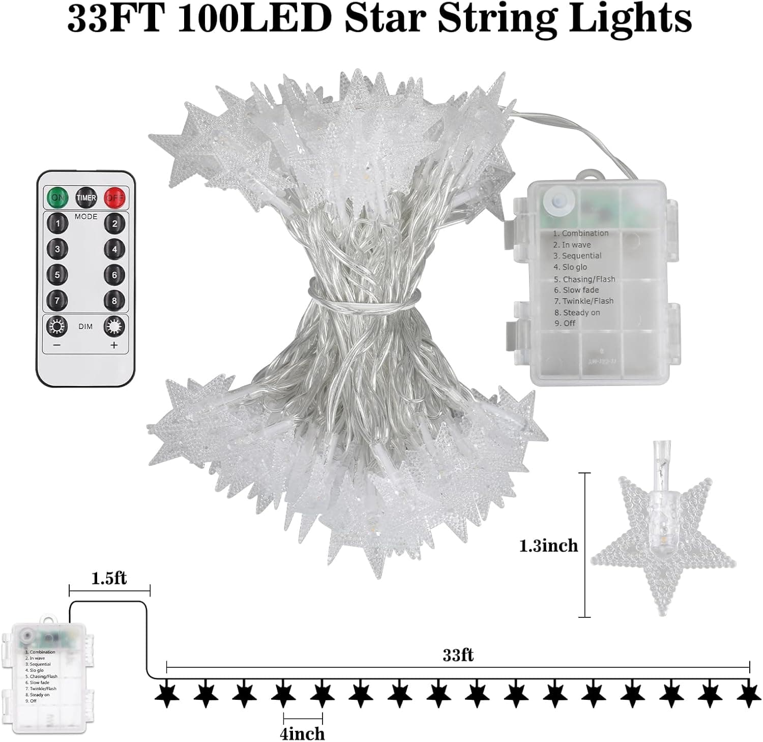 33FT 100LED Star String Lights

TIMER D 1 3 5 7
MODE DIM 2 4 6 8

1. Combination
2. In wave
3. Sequential
4. Slow glow
5. Chasing/Flash
6. Slow fade
7. Twinkle/Flash
8. Steady on
9. Off

1.3inch
1.5ft
33ft
4inch