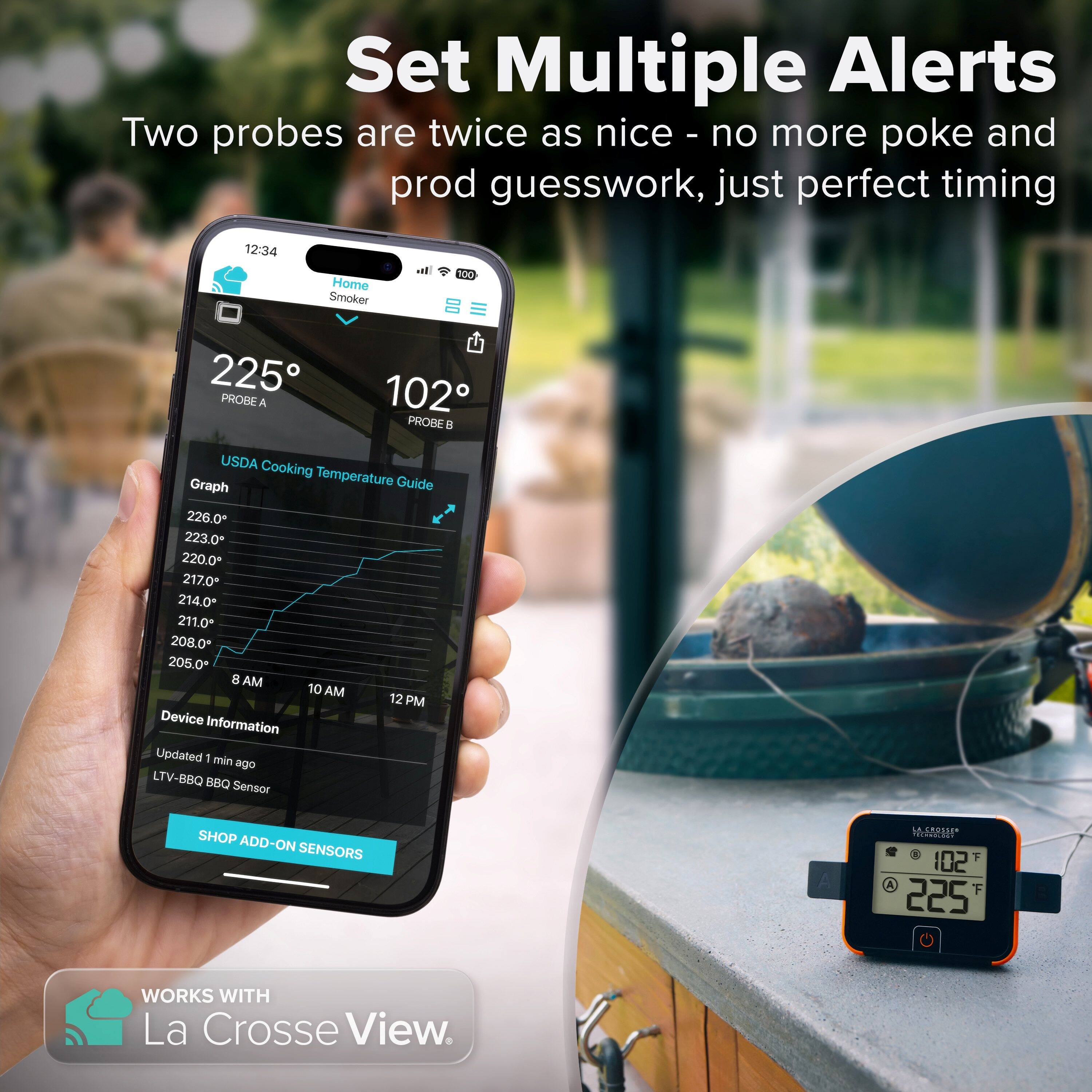 Set Multiple Alerts  
Two probes are twice as nice - no more poke and prod guesswork, just perfect timing  

12:34  
Home Smoker  
100  

225°  
PROBE A  
102°  
PROBE B  

USDA Cooking Temperature Guide  
226.0°  
223.0°  
220.0°  
217.0+  
214.0*  
211.0*  
208.0*  
205.0*  

Graph  
8 AM  
10 AM  
12 PM  

Device Information  
Updated 1 min ago  
LTV-BBQ BBQ Sensor  

SHOP ADD-ON SENSORS  

WORKS WITH La Crosse View.