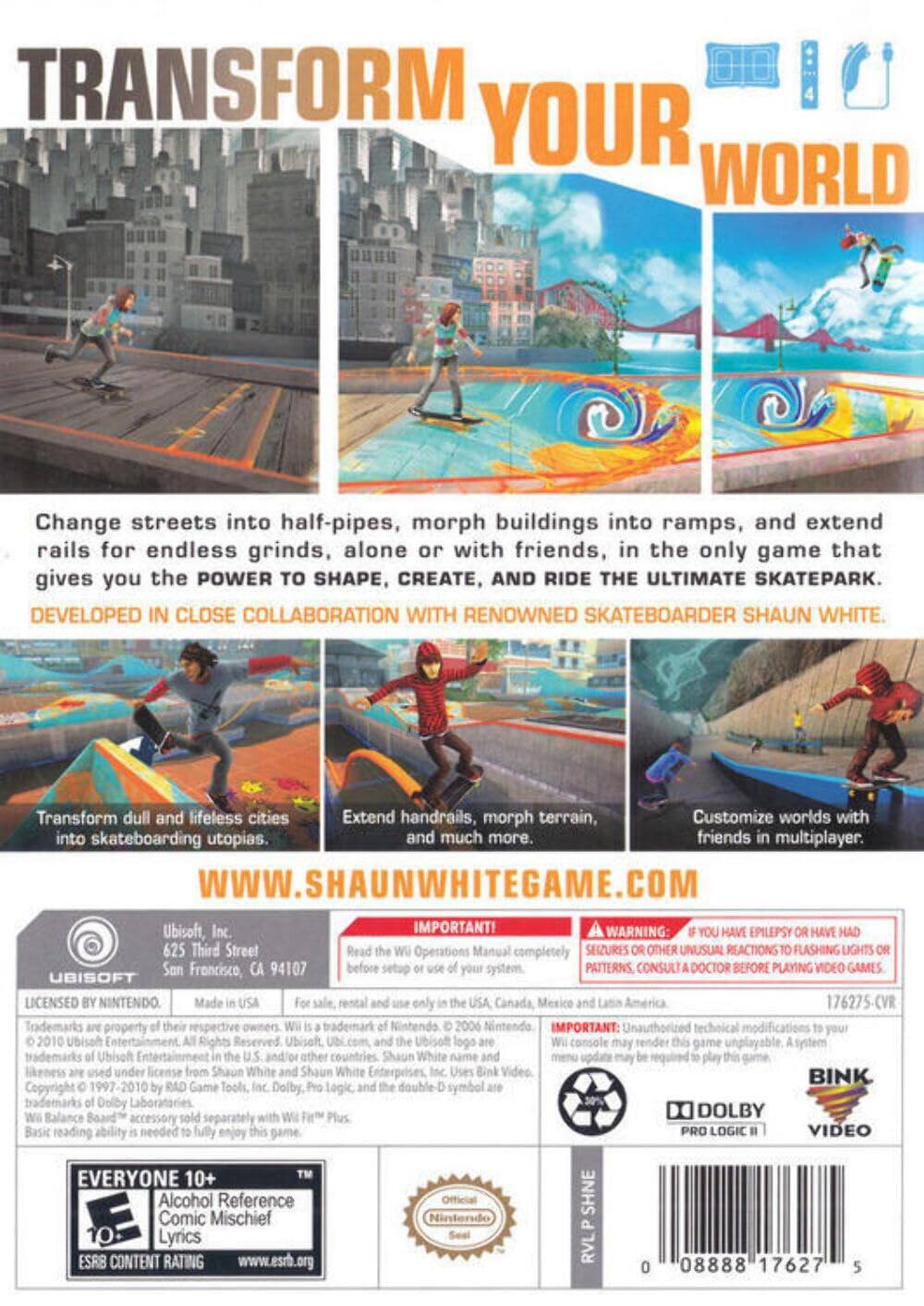 **TRANSFORM YOUR WORLD**

Change streets into half-pipes, morph buildings into ramps, and extend rails for endless grinds, alone or with friends, in the only game that gives you the POWER TO SHAPE, CREATE, AND RIDE THE ULTIMATE SKATEPARK.

DEVELOPED IN CLOSE COLLABORATION WITH RENOWNED SKATEBOARDER SHAUN WHITE.

- Transform dull and lifeless cities into skateboarding utopias.
- Extend handrails, morph terrain, and much more.
- Customize worlds with friends in multiplayer.

WWW.SHAUNWHITEGAME.COM

---

**IMPORTANT!**

- Read the Wii Operations Manual completely before setting up your system.
- WARNING: If you have epilepsy or have had seizures or unusual reactions to flashing lights or patterns, consult a doctor before playing video games.
- Unauthorized technical modifications to your Wii console may render this game unplayable. A system menu update may be required to play this game.

---

**UBISOFT**

625 Third Street  
San Francisco, CA 94107

LICENSED BY NINTENDO.  
Made in the USA.  
For sale, rental and use only in the USA, Canada, Mexico and Latin America.

Trademarks are property