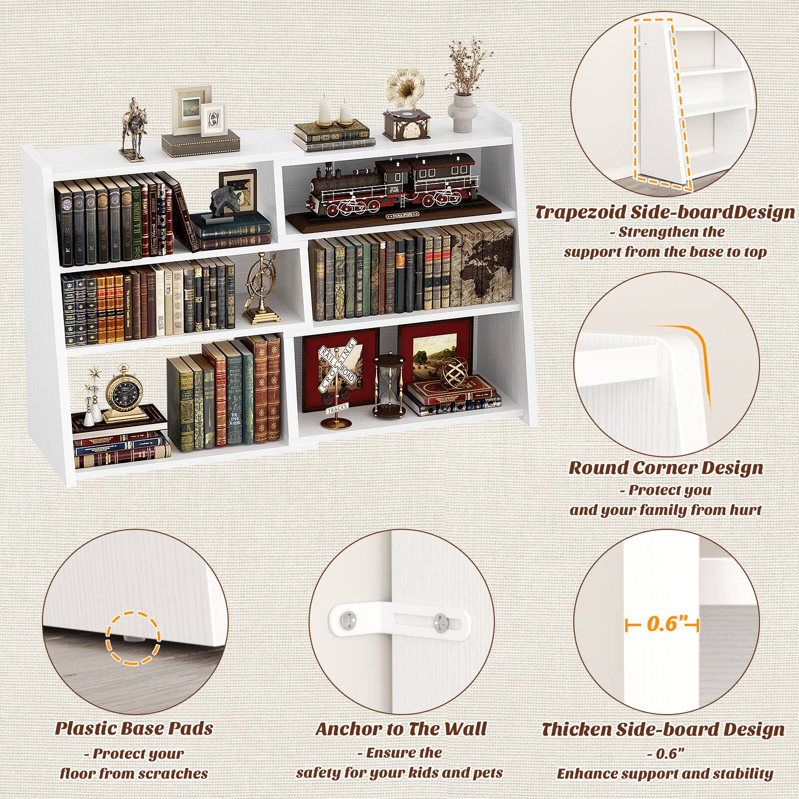 - Trapezoid Side-board Design
  - Strengthen the support from the base to top

- Round Corner Design
  - Protect you and your family from hurt

- Plastic Base Pads
  - Protect your floor from scratches

- Anchor to The Wall
  - Ensure the safety for your kids and pets

- Thicken Side-board Design
  - 0.6" Enhance support and stability