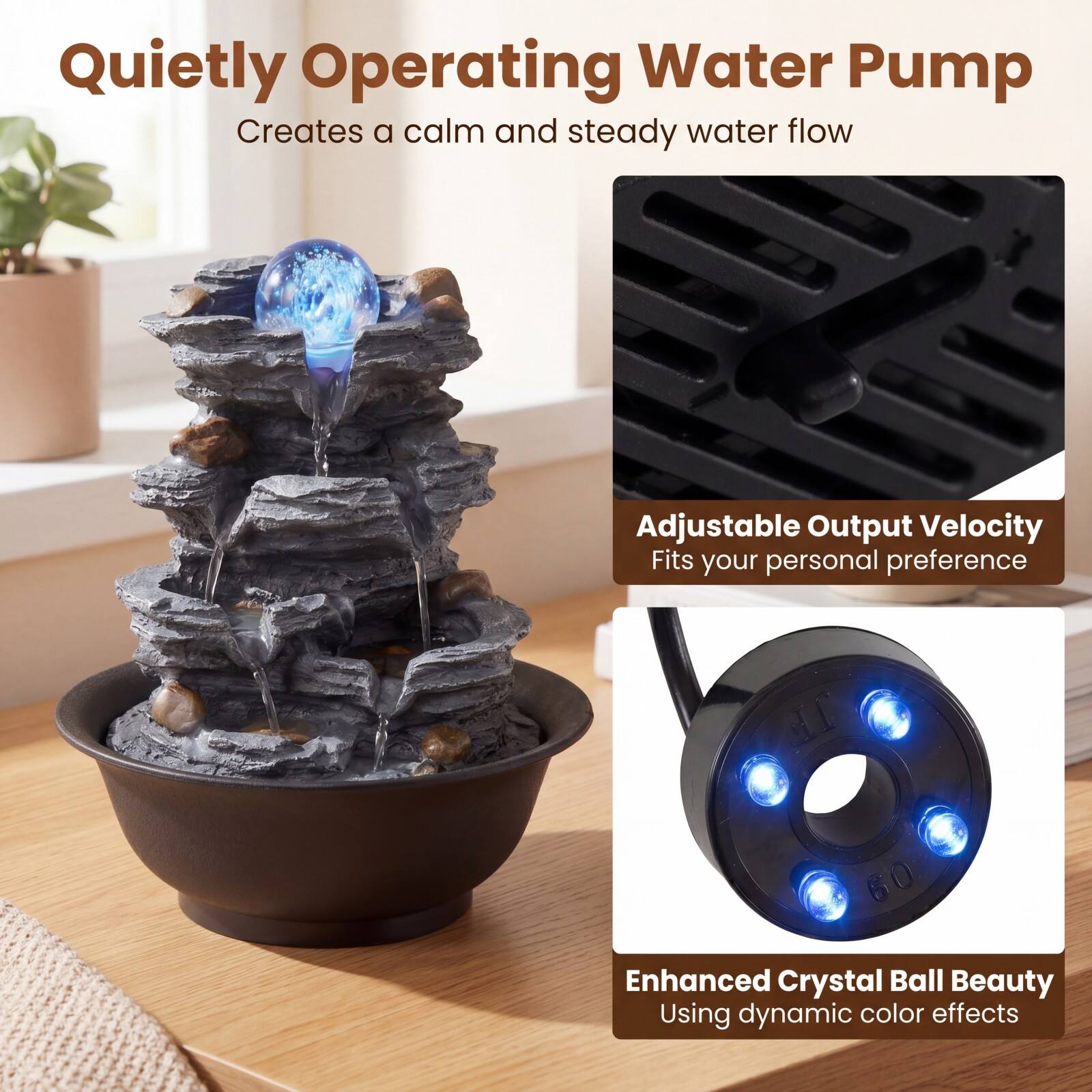 Quietly Operating Water Pump  
Creates a calm and steady water flow

Adjustable Output Velocity  
Fits your personal preference

Enhanced Crystal Ball Beauty  
Using dynamic color effects