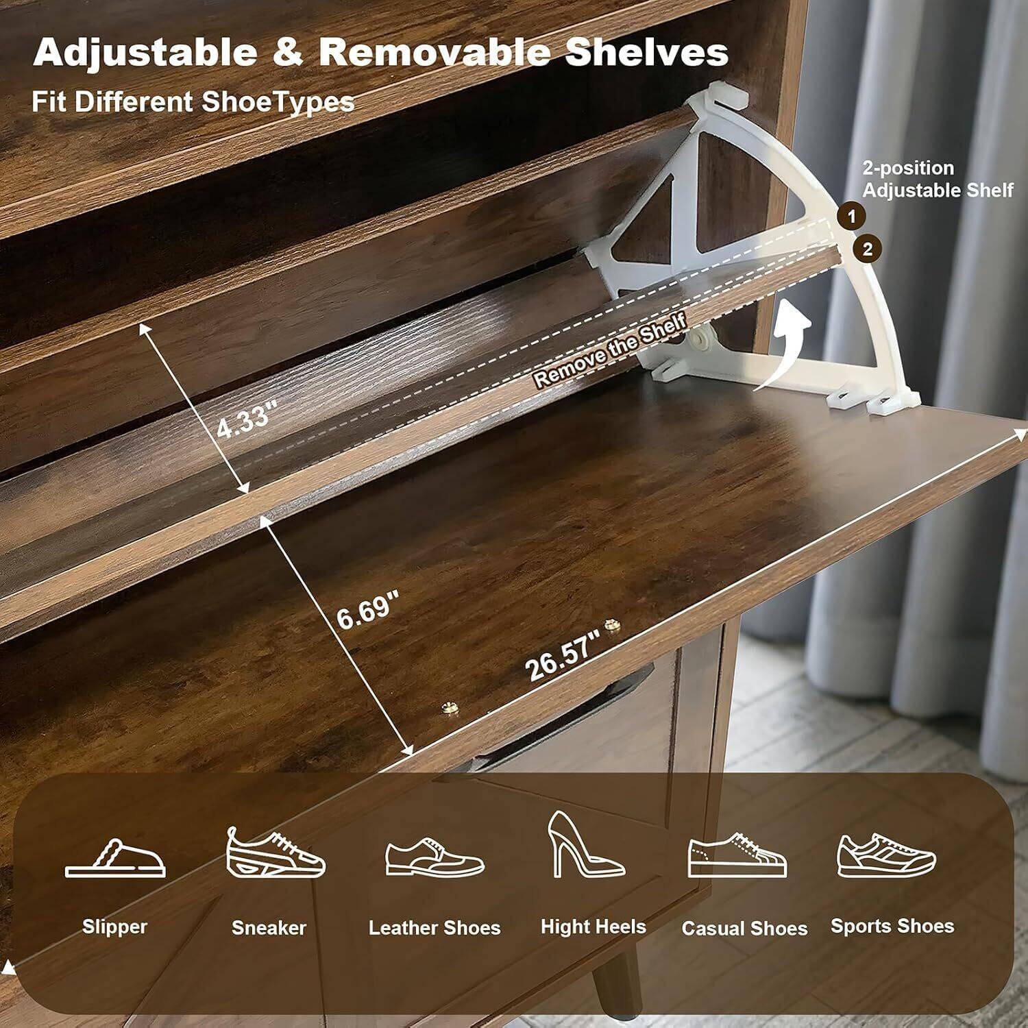 Adjustable & Removable Shelves  
Fit Different Shoe Types

2-position Adjustable Shelf  
1. Remove the Shelf  
2.  

4.33"  
6.69"  
26.57"

Slipper  
Sneaker  
Leather Shoes  
High Heels  
Casual Shoes  
Sports Shoes