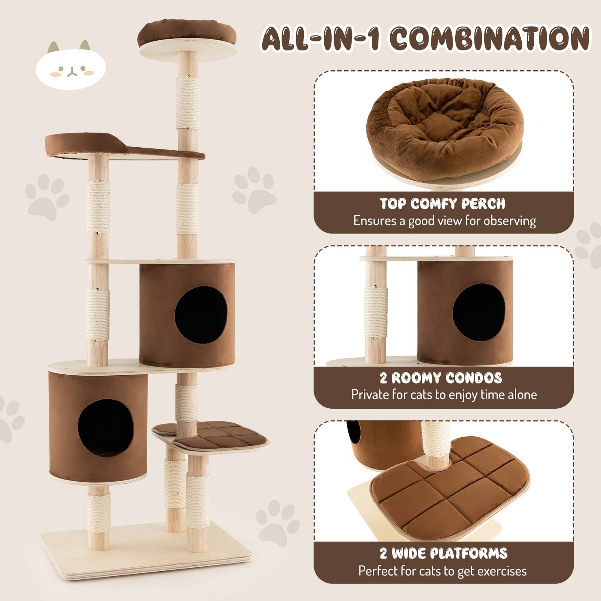 ALL-IN-1 COMBINATION
TOP COMFY PERCH Ensures a good view for observing
2 ROOMY CONDOS Private for cats to enjoy time alone
2 WIDE PLATFORMS Perfect for cats to get exercises