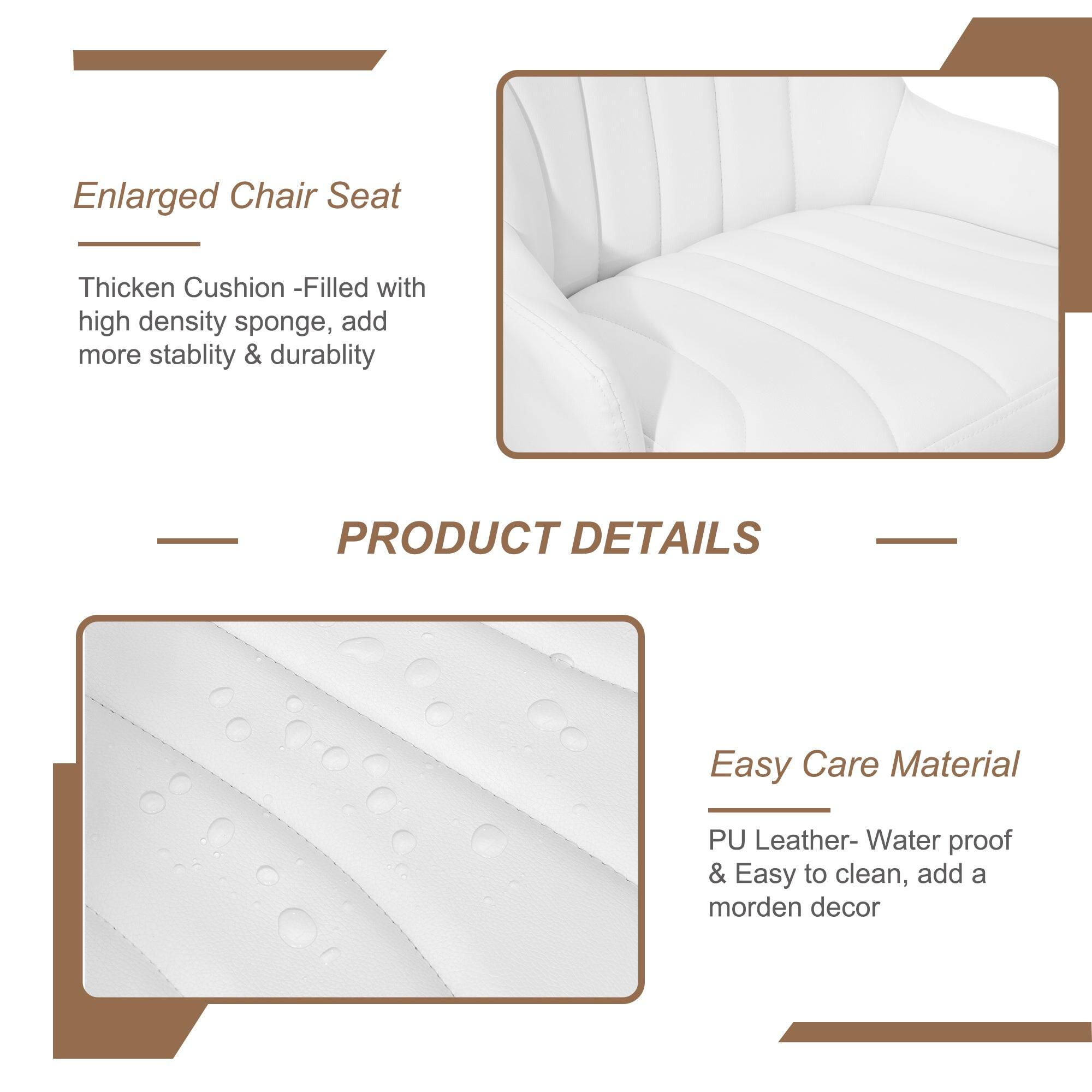 Enlarged Chair Seat  
Thick Cushion - Filled with high density sponge, add more stability & durability  

PRODUCT DETAILS  

Easy Care Material  
PU Leather - Water proof & Easy to clean, add a modern decor